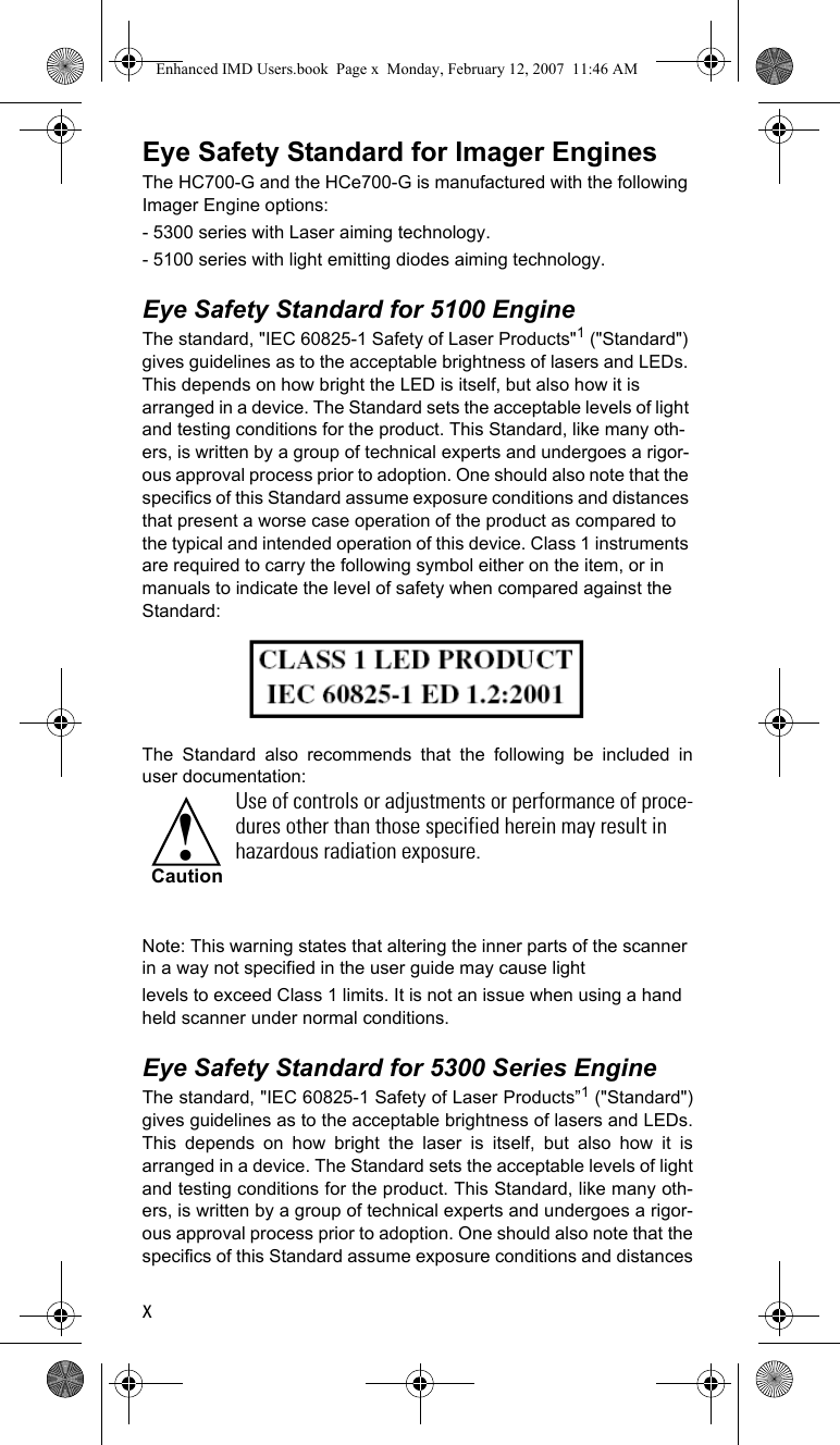 xEye Safety Standard for Imager EnginesThe HC700-G and the HCe700-G is manufactured with the following Imager Engine options:- 5300 series with Laser aiming technology.- 5100 series with light emitting diodes aiming technology.Eye Safety Standard for 5100 EngineThe standard, &quot;IEC 60825-1 Safety of Laser Products&quot;1 (&quot;Standard&quot;) gives guidelines as to the acceptable brightness of lasers and LEDs. This depends on how bright the LED is itself, but also how it is arranged in a device. The Standard sets the acceptable levels of light and testing conditions for the product. This Standard, like many oth-ers, is written by a group of technical experts and undergoes a rigor-ous approval process prior to adoption. One should also note that the specifics of this Standard assume exposure conditions and distances that present a worse case operation of the product as compared to the typical and intended operation of this device. Class 1 instruments are required to carry the following symbol either on the item, or in manuals to indicate the level of safety when compared against the Standard:The Standard also recommends that the following be included inuser documentation:Note: This warning states that altering the inner parts of the scanner in a way not specified in the user guide may cause lightlevels to exceed Class 1 limits. It is not an issue when using a hand held scanner under normal conditions.Eye Safety Standard for 5300 Series EngineThe standard, &quot;IEC 60825-1 Safety of Laser Products”1 (&quot;Standard&quot;)gives guidelines as to the acceptable brightness of lasers and LEDs.This depends on how bright the laser is itself, but also how it isarranged in a device. The Standard sets the acceptable levels of lightand testing conditions for the product. This Standard, like many oth-ers, is written by a group of technical experts and undergoes a rigor-ous approval process prior to adoption. One should also note that thespecifics of this Standard assume exposure conditions and distancesUse of controls or adjustments or performance of proce-dures other than those specified herein may result in hazardous radiation exposure.!CautionEnhanced IMD Users.book  Page x  Monday, February 12, 2007  11:46 AM