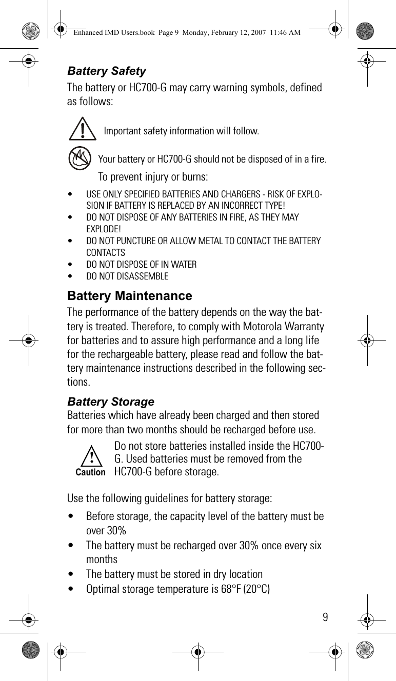 9Battery SafetyThe battery or HC700-G may carry warning symbols, defined as follows:Important safety information will follow.Your battery or HC700-G should not be disposed of in a fire.To prevent injury or burns:• USE ONLY SPECIFIED BATTERIES AND CHARGERS - RISK OF EXPLO-SION IF BATTERY IS REPLACED BY AN INCORRECT TYPE!• DO NOT DISPOSE OF ANY BATTERIES IN FIRE, AS THEY MAY EXPLODE!• DO NOT PUNCTURE OR ALLOW METAL TO CONTACT THE BATTERY CONTACTS• DO NOT DISPOSE OF IN WATER• DO NOT DISASSEMBLEBattery MaintenanceThe performance of the battery depends on the way the bat-tery is treated. Therefore, to comply with Motorola Warranty for batteries and to assure high performance and a long life for the rechargeable battery, please read and follow the bat-tery maintenance instructions described in the following sec-tions.Battery StorageBatteries which have already been charged and then stored for more than two months should be recharged before use.Use the following guidelines for battery storage:• Before storage, the capacity level of the battery must be over 30%• The battery must be recharged over 30% once every six months• The battery must be stored in dry location• Optimal storage temperature is 68°F (20°C)Do not store batteries installed inside the HC700-G. Used batteries must be removed from the HC700-G before storage.!CautionEnhanced IMD Users.book  Page 9  Monday, February 12, 2007  11:46 AM
