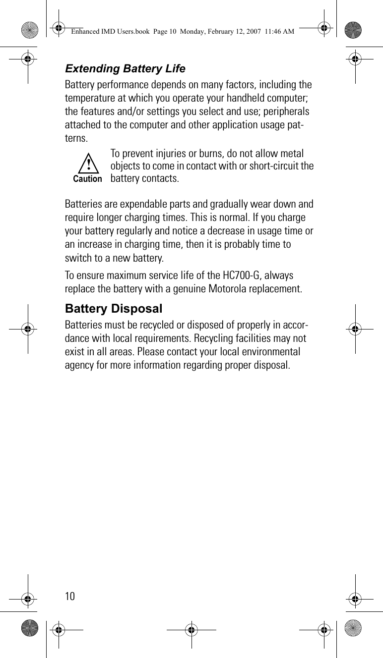 10Extending Battery LifeBattery performance depends on many factors, including the temperature at which you operate your handheld computer; the features and/or settings you select and use; peripherals attached to the computer and other application usage pat-terns.Batteries are expendable parts and gradually wear down and require longer charging times. This is normal. If you charge your battery regularly and notice a decrease in usage time or an increase in charging time, then it is probably time to switch to a new battery.To ensure maximum service life of the HC700-G, always replace the battery with a genuine Motorola replacement.Battery DisposalBatteries must be recycled or disposed of properly in accor-dance with local requirements. Recycling facilities may not exist in all areas. Please contact your local environmental agency for more information regarding proper disposal.To prevent injuries or burns, do not allow metal objects to come in contact with or short-circuit the battery contacts.!CautionEnhanced IMD Users.book  Page 10  Monday, February 12, 2007  11:46 AM