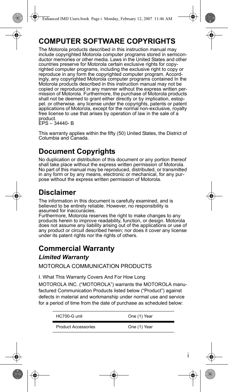 iCOMPUTER SOFTWARE COPYRIGHTSThe Motorola products described in this instruction manual may include copyrighted Motorola computer programs stored in semicon-ductor memories or other media. Laws in the United States and other countries preserve for Motorola certain exclusive rights for copy-righted computer programs, including the exclusive right to copy or reproduce in any form the copyrighted computer program. Accord-ingly, any copyrighted Motorola computer programs contained In the Motorola products described in this instruction manual may not be copied or reproduced in any manner without the express written per-mission of Motorola. Furthermore, the purchase of Motorola products shall not be deemed to grant either directly or by implication, estop-pel. or otherwise. any license under the copyrights, patents or patent applications of Motorola, except for the normal non-exclusive, royalty free license to use that arises by operation of law in the sale of a product.EPS – 34440- BThis warranty applies within the fifty (50) United States, the District of Columbia and Canada.Document CopyrightsNo duplication or distribution of this document or any portion thereof shall take place without the express written permission of Motorola. No part of this manual may be reproduced, distributed, or transmitted in any form or by any means, electronic or mechanical, for any pur-pose without the express written permission of Motorola.DisclaimerThe information in this document is carefully examined, and is believed to be entirely reliable. However, no responsibility is assumed for inaccuracies.Furthermore, Motorola reserves the right to make changes to any products herein to improve readability, function, or design. Motorola does not assume any liability arising out of the applications or use of any product or circuit described herein; nor does it cover any license under its patent rights nor the rights of others.Commercial WarrantyLimited WarrantyMOTOROLA COMMUNICATION PRODUCTSI. What This Warranty Covers And For How LongMOTOROLA INC. (“MOTOROLA”) warrants the MOTOROLA manu-factured Communication Products listed below (“Product”) against defects in material and workmanship under normal use and service for a period of time from the date of purchase as scheduled below:HC700-G unit One (1) YearProduct Accessories One (1) YearEnhanced IMD Users.book  Page i  Monday, February 12, 2007  11:46 AM
