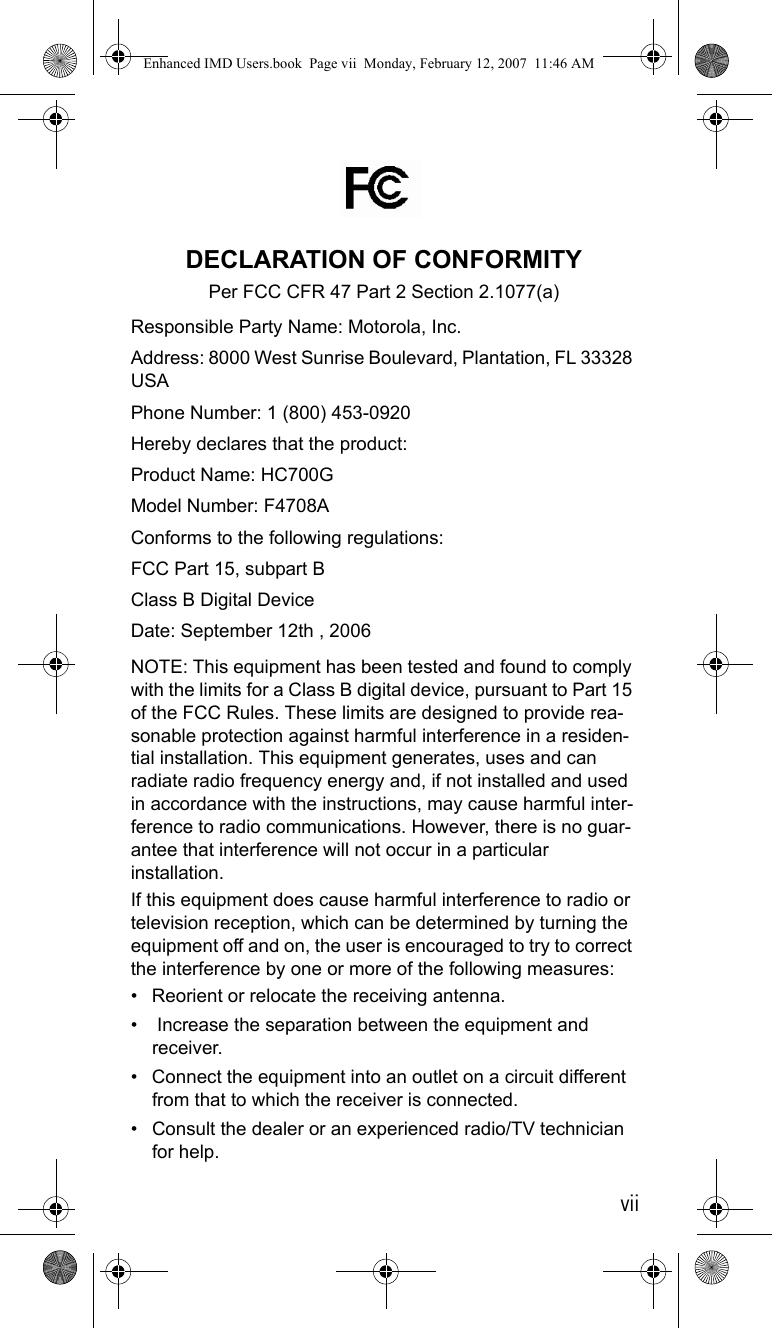 viiDECLARATION OF CONFORMITYPer FCC CFR 47 Part 2 Section 2.1077(a) Responsible Party Name: Motorola, Inc.Address: 8000 West Sunrise Boulevard, Plantation, FL 33328 USAPhone Number: 1 (800) 453-0920Hereby declares that the product:Product Name: HC700GModel Number: F4708AConforms to the following regulations:FCC Part 15, subpart BClass B Digital DeviceDate: September 12th , 2006 NOTE: This equipment has been tested and found to comply with the limits for a Class B digital device, pursuant to Part 15 of the FCC Rules. These limits are designed to provide rea-sonable protection against harmful interference in a residen-tial installation. This equipment generates, uses and can radiate radio frequency energy and, if not installed and used in accordance with the instructions, may cause harmful inter-ference to radio communications. However, there is no guar-antee that interference will not occur in a particular installation.If this equipment does cause harmful interference to radio or television reception, which can be determined by turning the equipment off and on, the user is encouraged to try to correct the interference by one or more of the following measures:• Reorient or relocate the receiving antenna.•  Increase the separation between the equipment and receiver.• Connect the equipment into an outlet on a circuit different from that to which the receiver is connected.• Consult the dealer or an experienced radio/TV technician for help.Enhanced IMD Users.book  Page vii  Monday, February 12, 2007  11:46 AM