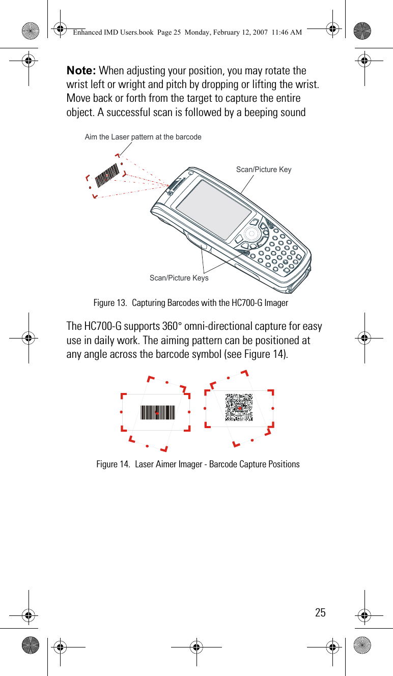 25Note: When adjusting your position, you may rotate the wrist left or wright and pitch by dropping or lifting the wrist. Move back or forth from the target to capture the entire object. A successful scan is followed by a beeping soundThe HC700-G supports 360° omni-directional capture for easy use in daily work. The aiming pattern can be positioned at any angle across the barcode symbol (see Figure 14).Aim the Laser pattern at the barcode Scan/Picture Keys Scan/Picture Key Figure 13. Capturing Barcodes with the HC700-G ImagerFigure 14. Laser Aimer Imager - Barcode Capture PositionsEnhanced IMD Users.book  Page 25  Monday, February 12, 2007  11:46 AM