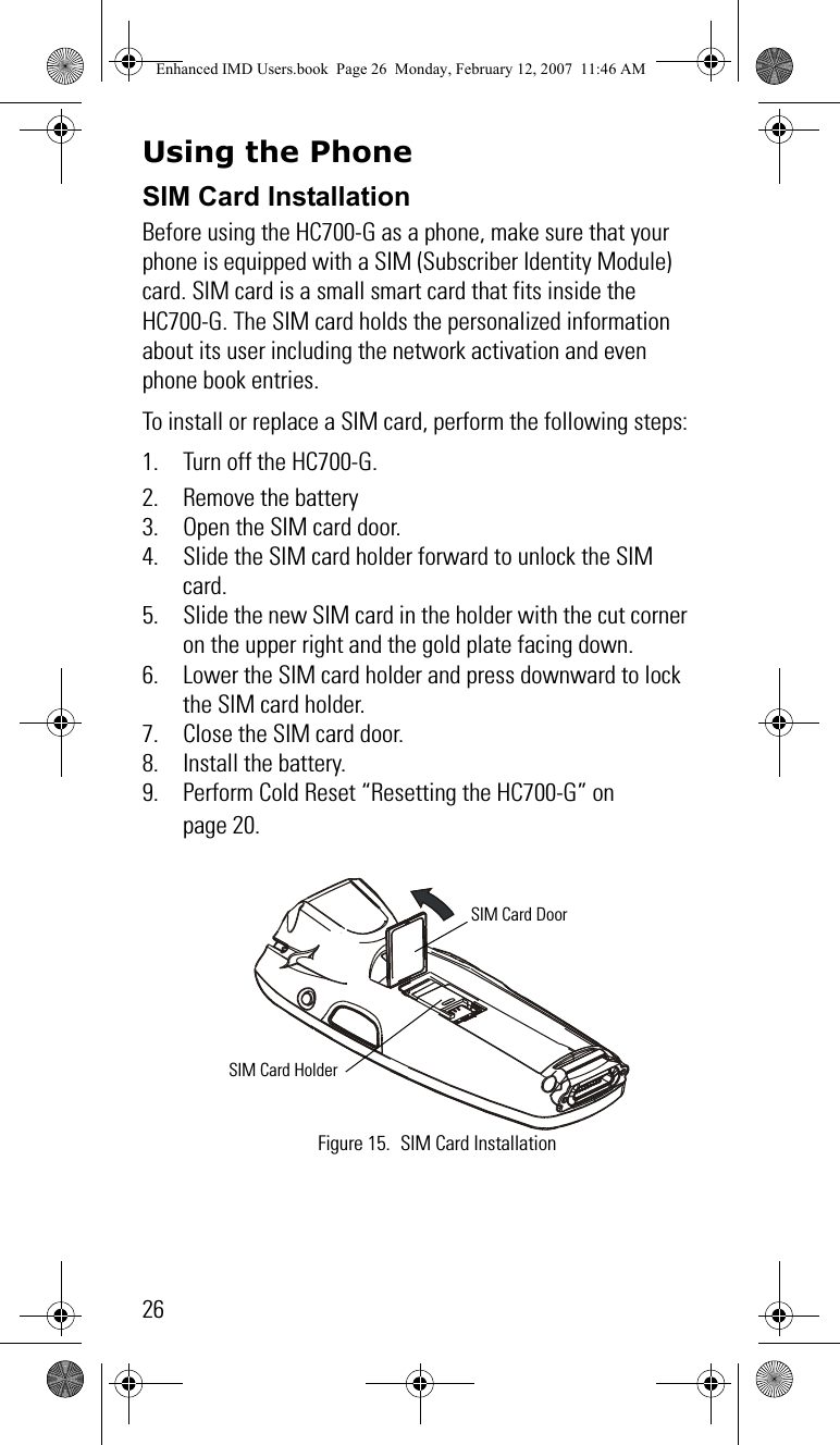 26Using the Phone SIM Card InstallationBefore using the HC700-G as a phone, make sure that your phone is equipped with a SIM (Subscriber Identity Module) card. SIM card is a small smart card that fits inside the HC700-G. The SIM card holds the personalized information about its user including the network activation and even phone book entries.To install or replace a SIM card, perform the following steps:1. Turn off the HC700-G.2. Remove the battery3. Open the SIM card door.4. Slide the SIM card holder forward to unlock the SIM card.5. Slide the new SIM card in the holder with the cut corner on the upper right and the gold plate facing down.6. Lower the SIM card holder and press downward to lock the SIM card holder.7. Close the SIM card door.8. Install the battery.9. Perform Cold Reset “Resetting the HC700-G” on page 20.Figure 15. SIM Card InstallationSIM Card DoorSIM Card HolderEnhanced IMD Users.book  Page 26  Monday, February 12, 2007  11:46 AM