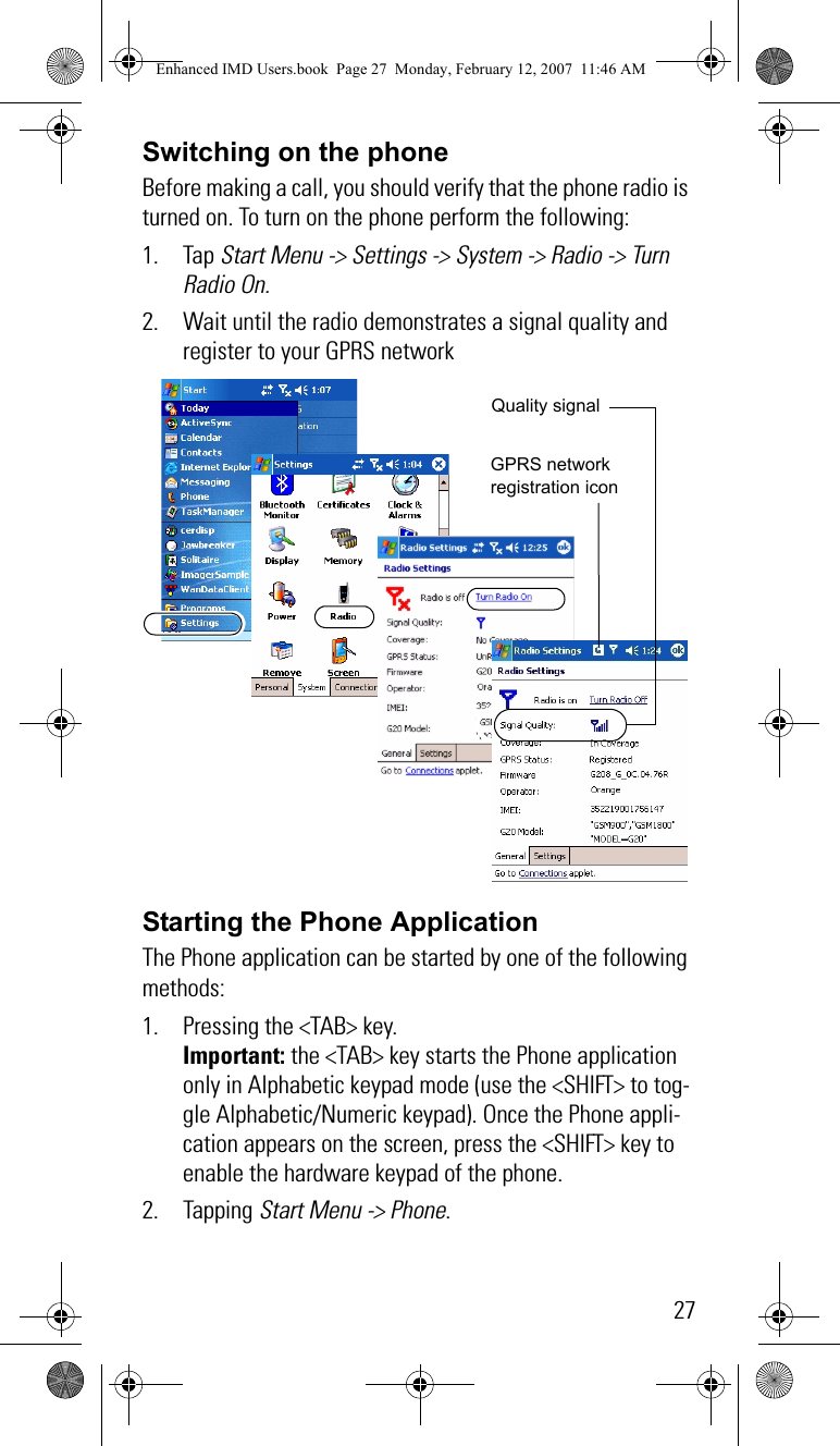 27Switching on the phoneBefore making a call, you should verify that the phone radio is turned on. To turn on the phone perform the following:1. Tap Start Menu -&gt; Settings -&gt; System -&gt; Radio -&gt; Turn Radio On.2. Wait until the radio demonstrates a signal quality and register to your GPRS networkStarting the Phone ApplicationThe Phone application can be started by one of the following methods:1. Pressing the &lt;TAB&gt; key.Important: the &lt;TAB&gt; key starts the Phone application only in Alphabetic keypad mode (use the &lt;SHIFT&gt; to tog-gle Alphabetic/Numeric keypad). Once the Phone appli-cation appears on the screen, press the &lt;SHIFT&gt; key to enable the hardware keypad of the phone. 2. Tapping Start Menu -&gt; Phone.Quality signalGPRS network registration iconEnhanced IMD Users.book  Page 27  Monday, February 12, 2007  11:46 AM