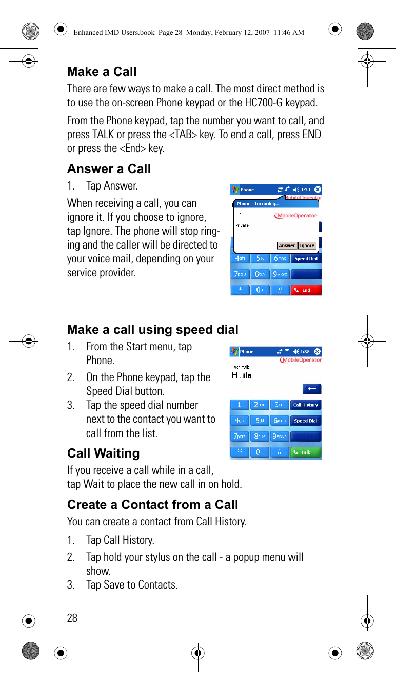28Make a CallThere are few ways to make a call. The most direct method is to use the on-screen Phone keypad or the HC700-G keypad.From the Phone keypad, tap the number you want to call, and press TALK or press the &lt;TAB&gt; key. To end a call, press END or press the &lt;End&gt; key.Answer a Call 1. Tap Answer.When receiving a call, you can ignore it. If you choose to ignore, tap Ignore. The phone will stop ring-ing and the caller will be directed to your voice mail, depending on your service provider.Make a call using speed dial1. From the Start menu, tap Phone.2. On the Phone keypad, tap the Speed Dial button.3. Tap the speed dial number next to the contact you want to call from the list.Call Waiting   If you receive a call while in a call, tap Wait to place the new call in on hold.Create a Contact from a CallYou can create a contact from Call History.1. Tap Call History.2. Tap hold your stylus on the call - a popup menu will show.3. Tap Save to Contacts.Enhanced IMD Users.book  Page 28  Monday, February 12, 2007  11:46 AM