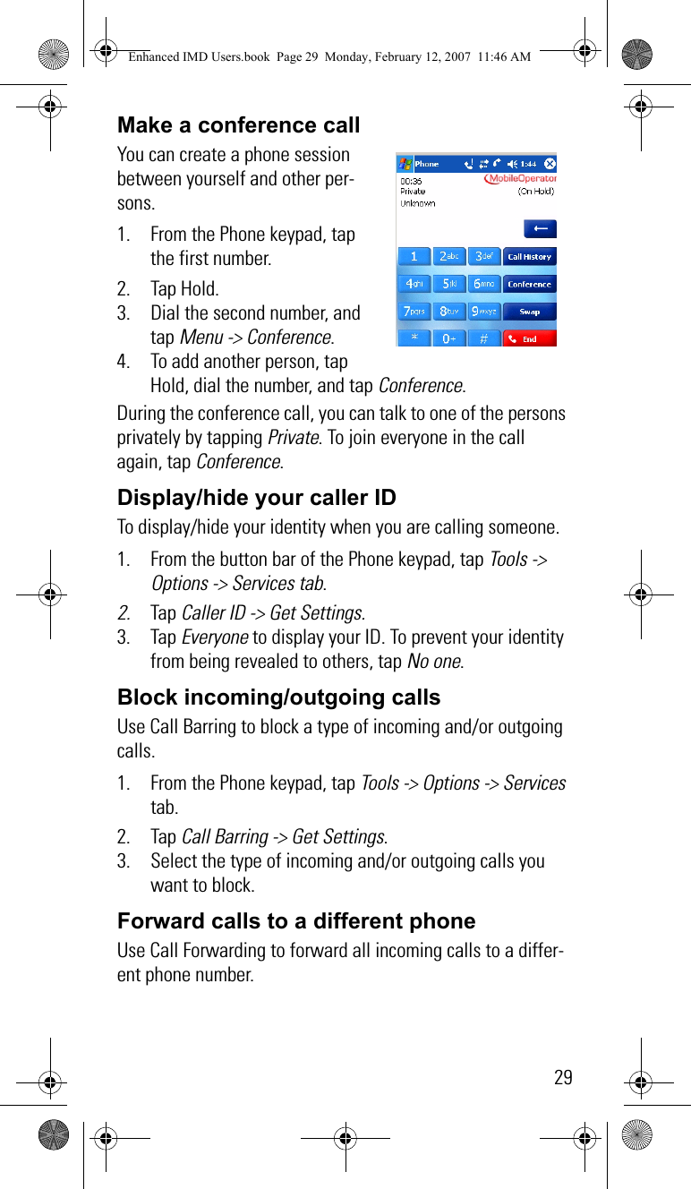 29Make a conference callYou can create a phone session between yourself and other per-sons.1. From the Phone keypad, tap the first number. 2. Tap Hold.3. Dial the second number, and tap Menu -&gt; Conference. 4. To add another person, tap Hold, dial the number, and tap Conference.During the conference call, you can talk to one of the persons privately by tapping Private. To join everyone in the call again, tap Conference.Display/hide your caller IDTo display/hide your identity when you are calling someone.1. From the button bar of the Phone keypad, tap Tools -&gt; Options -&gt; Services tab.2. Tap Caller ID -&gt; Get Settings.3. Tap Everyone to display your ID. To prevent your identity from being revealed to others, tap No one.Block incoming/outgoing callsUse Call Barring to block a type of incoming and/or outgoing calls.1. From the Phone keypad, tap Tools -&gt; Options -&gt; Services tab.2. Tap Call Barring -&gt; Get Settings.3. Select the type of incoming and/or outgoing calls you want to block.Forward calls to a different phone   Use Call Forwarding to forward all incoming calls to a differ-ent phone number.Enhanced IMD Users.book  Page 29  Monday, February 12, 2007  11:46 AM