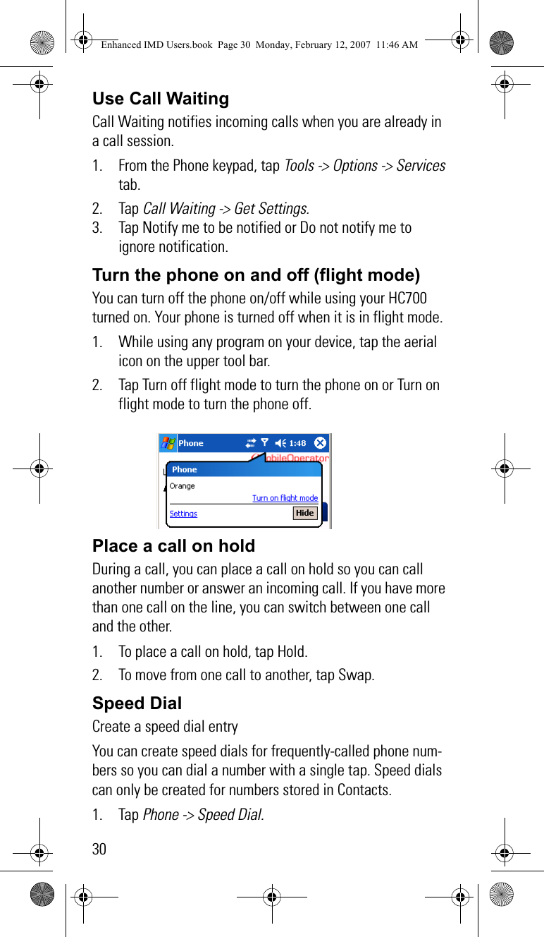 30Use Call WaitingCall Waiting notifies incoming calls when you are already in a call session.1. From the Phone keypad, tap Tools -&gt; Options -&gt; Services tab.2. Tap Call Waiting -&gt; Get Settings.3. Tap Notify me to be notified or Do not notify me to ignore notification.Turn the phone on and off (flight mode)You can turn off the phone on/off while using your HC700 turned on. Your phone is turned off when it is in flight mode.1. While using any program on your device, tap the aerial icon on the upper tool bar. 2. Tap Turn off flight mode to turn the phone on or Turn on flight mode to turn the phone off.Place a call on hold   During a call, you can place a call on hold so you can call another number or answer an incoming call. If you have more than one call on the line, you can switch between one call and the other.1. To place a call on hold, tap Hold.2. To move from one call to another, tap Swap. Speed Dial   Create a speed dial entryYou can create speed dials for frequently-called phone num-bers so you can dial a number with a single tap. Speed dials can only be created for numbers stored in Contacts.1. Tap Phone -&gt; Speed Dial.Enhanced IMD Users.book  Page 30  Monday, February 12, 2007  11:46 AM