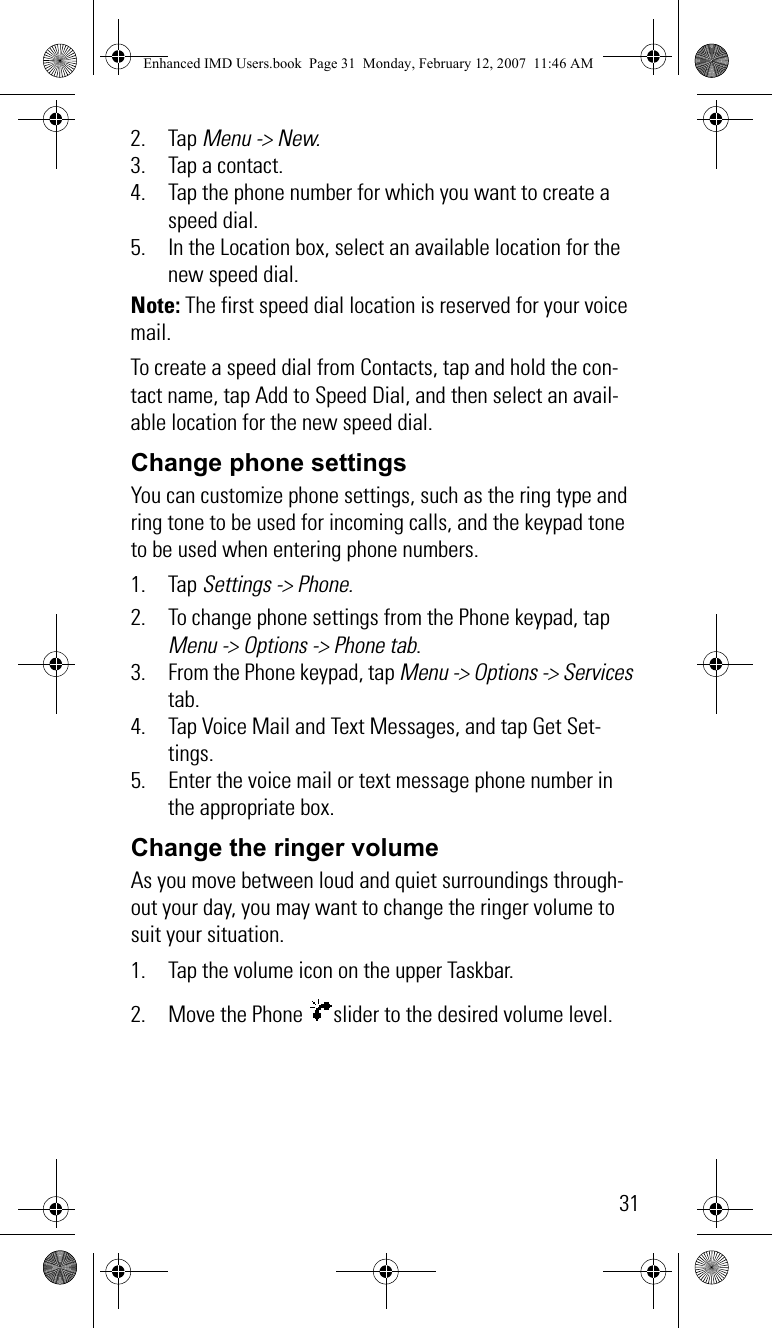 312. Tap Menu -&gt; New.3. Tap a contact.4. Tap the phone number for which you want to create a speed dial.5. In the Location box, select an available location for the new speed dial.Note: The first speed dial location is reserved for your voice mail.To create a speed dial from Contacts, tap and hold the con-tact name, tap Add to Speed Dial, and then select an avail-able location for the new speed dial.Change phone settingsYou can customize phone settings, such as the ring type and ring tone to be used for incoming calls, and the keypad tone to be used when entering phone numbers. 1. Tap Settings -&gt; Phone.2. To change phone settings from the Phone keypad, tap Menu -&gt; Options -&gt; Phone tab.3. From the Phone keypad, tap Menu -&gt; Options -&gt; Services tab.4. Tap Voice Mail and Text Messages, and tap Get Set-tings.5. Enter the voice mail or text message phone number in the appropriate box.Change the ringer volumeAs you move between loud and quiet surroundings through-out your day, you may want to change the ringer volume to suit your situation.1. Tap the volume icon on the upper Taskbar.2. Move the Phone  slider to the desired volume level.Enhanced IMD Users.book  Page 31  Monday, February 12, 2007  11:46 AM