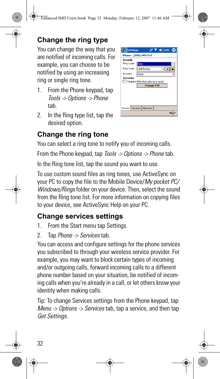 32Change the ring typeYou can change the way that you are notified of incoming calls. For example, you can choose to be notified by using an increasing ring or single ring tone.1. From the Phone keypad, tap Tools -&gt; Options -&gt; Phone tab.2. In the Ring type list, tap the desired option.Change the ring toneYou can select a ring tone to notify you of incoming calls.From the Phone keypad, tap Tools -&gt; Options -&gt; Phone tab.In the Ring tone list, tap the sound you want to use.To use custom sound files as ring tones, use ActiveSync on your PC to copy the file to the Mobile Device/My pocket PC/Windows/Rings folder on your device. Then, select the sound from the Ring tone list. For more information on copying files to your device, see ActiveSync Help on your PC.Change services settings1. From the Start menu tap Settings.2. Tap Phone -&gt; Services tab. You can access and configure settings for the phone services you subscribed to through your wireless service provider. For example, you may want to block certain types of incoming and/or outgoing calls, forward incoming calls to a different phone number based on your situation, be notified of incom-ing calls when you&apos;re already in a call, or let others know your identity when making calls.Tip: To change Services settings from the Phone keypad, tap Menu -&gt; Options -&gt; Services tab, tap a service, and then tap Get Settings.Enhanced IMD Users.book  Page 32  Monday, February 12, 2007  11:46 AM