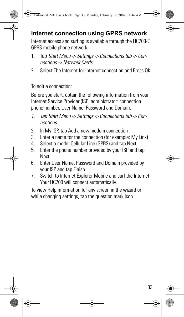 33Internet connection using GPRS networkInternet access and surfing is available through the HC700-G GPRS mobile phone network.1. Tap Start Menu -&gt; Settings -&gt; Connections tab -&gt; Con-nections -&gt; Network Cards2. Select The Internet for Internet connection and Press OK.To edit a connection:Before you start, obtain the following information from your Internet Service Provider (ISP) administrator: connection phone number, User Name, Password and Domain.1. Tap Start Menu -&gt; Settings -&gt; Connections tab -&gt; Con-nections2. In My ISP, tap Add a new modem connection3. Enter a name for the connection (for example: My Link)4. Select a mode: Cellular Line (GPRS) and tap Next5. Enter the phone number provided by your ISP and tap Next6. Enter User Name, Password and Domain provided by your ISP and tap Finish7. Switch to Internet Explorer Mobile and surf the Internet. Your HC700 will connect automatically.To view Help information for any screen in the wizard or while changing settings, tap the question mark icon.Enhanced IMD Users.book  Page 33  Monday, February 12, 2007  11:46 AM