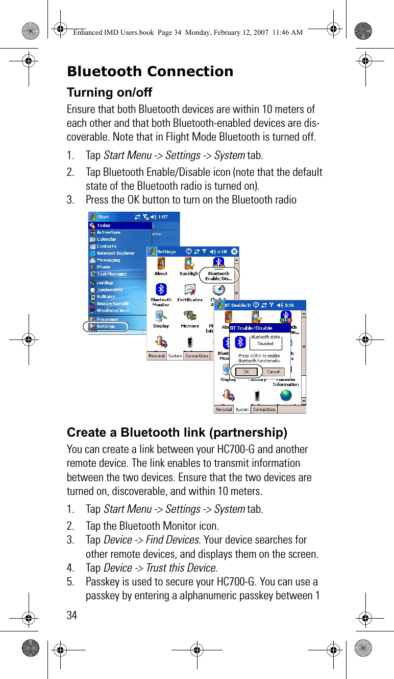 34Bluetooth ConnectionTurning on/offEnsure that both Bluetooth devices are within 10 meters of each other and that both Bluetooth-enabled devices are dis-coverable. Note that in Flight Mode Bluetooth is turned off.1. Tap Start Menu -&gt; Settings -&gt; System tab.2. Tap Bluetooth Enable/Disable icon (note that the default state of the Bluetooth radio is turned on).3. Press the OK button to turn on the Bluetooth radioCreate a Bluetooth link (partnership) You can create a link between your HC700-G and another remote device. The link enables to transmit information between the two devices. Ensure that the two devices are turned on, discoverable, and within 10 meters.1. Tap Start Menu -&gt; Settings -&gt; System tab.2. Tap the Bluetooth Monitor icon.3. Tap Device -&gt; Find Devices. Your device searches for other remote devices, and displays them on the screen.4. Tap Device -&gt; Trust this Device. 5. Passkey is used to secure your HC700-G. You can use a passkey by entering a alphanumeric passkey between 1 Enhanced IMD Users.book  Page 34  Monday, February 12, 2007  11:46 AM