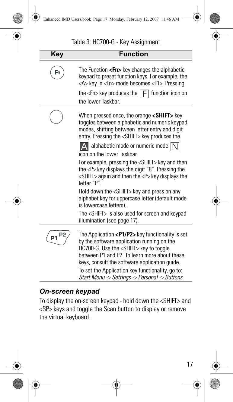 17On-screen keypadTo display the on-screen keypad - hold down the &lt;SHIFT&gt; and &lt;SP&gt; keys and toggle the Scan button to display or remove the virtual keyboard.The Function &lt;Fn&gt; key changes the alphabetic keypad to preset function keys. For example, the &lt;A&gt; key in &lt;Fn&gt; mode becomes &lt;F1&gt;. Pressing the &lt;Fn&gt; key produces the   function icon on the lower Taskbar.When pressed once, the orange &lt;SHIFT&gt; key toggles between alphabetic and numeric keypad modes, shifting between letter entry and digit entry. Pressing the &lt;SHIFT&gt; key produces the  alphabetic mode or numeric mode   icon on the lower Taskbar.For example, pressing the &lt;SHIFT&gt; key and then the &lt;P&gt; key displays the digit “8”. Pressing the &lt;SHIFT&gt; again and then the &lt;P&gt; key displays the letter “P”.Hold down the &lt;SHIFT&gt; key and press on any alphabet key for uppercase letter (default mode is lowercase letters).The &lt;SHIFT&gt; is also used for screen and keypad illumination (see page 17).The Application &lt;P1/P2&gt; key functionality is set by the software application running on the HC700-G. Use the &lt;SHIFT&gt; key to toggle between P1 and P2. To learn more about these keys, consult the software application guide.To set the Application key functionality, go to: Start Menu -&gt; Settings -&gt; Personal -&gt; Buttons.Table 3: HC700-G - Key AssignmentKey FunctionFNEnhanced IMD Users.book  Page 17  Monday, February 12, 2007  11:46 AM