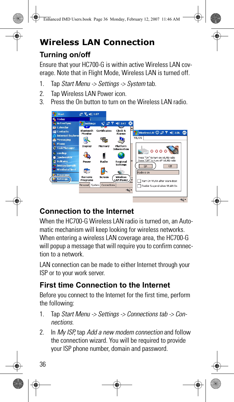 36Wireless LAN ConnectionTurning on/offEnsure that your HC700-G is within active Wireless LAN cov-erage. Note that in Flight Mode, Wireless LAN is turned off.1. Tap Start Menu -&gt; Settings -&gt; System tab.2. Tap Wireless LAN Power icon.3. Press the On button to turn on the Wireless LAN radio.Connection to the InternetWhen the HC700-G Wireless LAN radio is turned on, an Auto-matic mechanism will keep looking for wireless networks. When entering a wireless LAN coverage area, the HC700-G will popup a message that will require you to confirm connec-tion to a network.LAN connection can be made to either Internet through your ISP or to your work server.First time Connection to the InternetBefore you connect to the Internet for the first time, perform the following:1. Tap Start Menu -&gt; Settings -&gt; Connections tab -&gt; Con-nections.2. In My ISP, tap Add a new modem connection and follow the connection wizard. You will be required to provide your ISP phone number, domain and password.Enhanced IMD Users.book  Page 36  Monday, February 12, 2007  11:46 AM