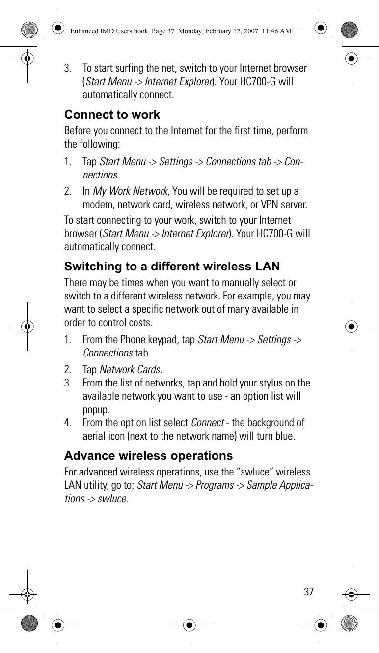 373. To start surfing the net, switch to your Internet browser (Start Menu -&gt; Internet Explorer). Your HC700-G will automatically connect.Connect to workBefore you connect to the Internet for the first time, perform the following:1. Tap Start Menu -&gt; Settings -&gt; Connections tab -&gt; Con-nections.2. In My Work Network, You will be required to set up a modem, network card, wireless network, or VPN server.To start connecting to your work, switch to your Internet browser (Start Menu -&gt; Internet Explorer). Your HC700-G will automatically connect.Switching to a different wireless LANThere may be times when you want to manually select or switch to a different wireless network. For example, you may want to select a specific network out of many available in order to control costs.1. From the Phone keypad, tap Start Menu -&gt; Settings -&gt; Connections tab.2. Tap Network Cards.3. From the list of networks, tap and hold your stylus on the available network you want to use - an option list will popup.4. From the option list select Connect - the background of aerial icon (next to the network name) will turn blue.Advance wireless operationsFor advanced wireless operations, use the “swluce” wireless LAN utility, go to: Start Menu -&gt; Programs -&gt; Sample Applica-tions -&gt; swluce.Enhanced IMD Users.book  Page 37  Monday, February 12, 2007  11:46 AM