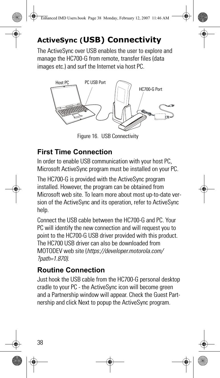 38ActiveSync (USB) ConnectivityThe ActiveSync over USB enables the user to explore and manage the HC700-G from remote, transfer files (data images etc.) and surf the Internet via host PC.First Time ConnectionIn order to enable USB communication with your host PC, Microsoft ActiveSync program must be installed on your PC.The HC700-G is provided with the ActiveSync program installed. However, the program can be obtained from Microsoft web site. To learn more about most up-to-date ver-sion of the ActiveSync and its operation, refer to ActiveSync help.Connect the USB cable between the HC700-G and PC. Your PC will identify the new connection and will request you to point to the HC700-G USB driver provided with this product. The HC700 USB driver can also be downloaded from MOTODEV web site (https://developer.motorola.com/?path=1.870).Routine ConnectionJust hook the USB cable from the HC700-G personal desktop cradle to your PC - the ActiveSync icon will become green and a Partnership window will appear. Check the Guest Part-nership and click Next to popup the ActiveSync program.Figure 16. USB ConnectivityPC USB PortHost PCHC700-G PortEnhanced IMD Users.book  Page 38  Monday, February 12, 2007  11:46 AM