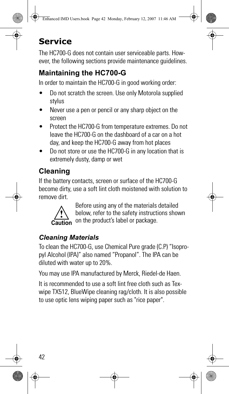 42ServiceThe HC700-G does not contain user serviceable parts. How-ever, the following sections provide maintenance guidelines.Maintaining the HC700-GIn order to maintain the HC700-G in good working order:• Do not scratch the screen. Use only Motorola supplied stylus• Never use a pen or pencil or any sharp object on the screen• Protect the HC700-G from temperature extremes. Do not leave the HC700-G on the dashboard of a car on a hot day, and keep the HC700-G away from hot places• Do not store or use the HC700-G in any location that is extremely dusty, damp or wetCleaningIf the battery contacts, screen or surface of the HC700-G become dirty, use a soft lint cloth moistened with solution to remove dirt.Cleaning MaterialsTo clean the HC700-G, use Chemical Pure grade (C.P) “Isopro-pyl Alcohol (IPA)” also named “Propanol”. The IPA can be diluted with water up to 20%.You may use IPA manufactured by Merck, Riedel-de Haen.It is recommended to use a soft lint free cloth such as Tex-wipe TX512, BlueWipe cleaning rag/cloth. It is also possible to use optic lens wiping paper such as &quot;rice paper&quot;.Before using any of the materials detailed below, refer to the safety instructions shown on the product’s label or package.!CautionEnhanced IMD Users.book  Page 42  Monday, February 12, 2007  11:46 AM