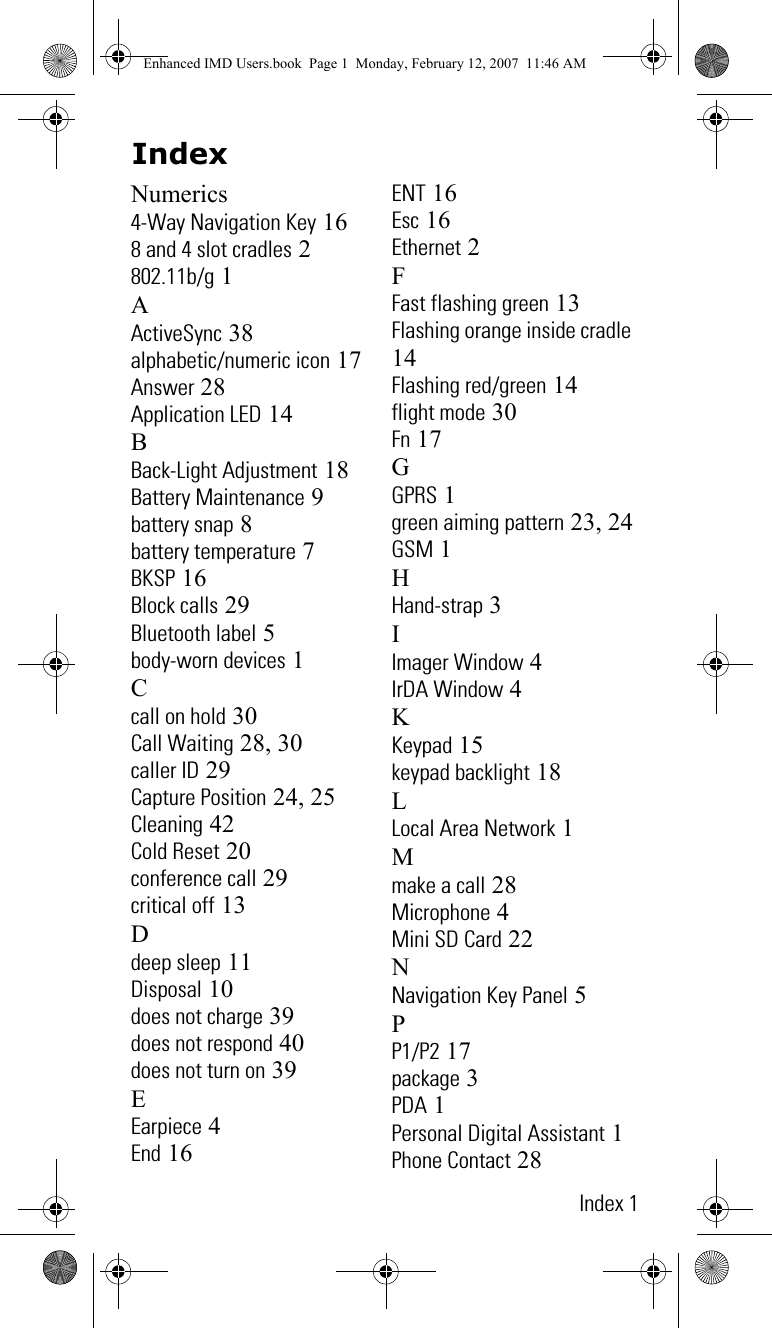 IndexIndex 1Numerics4-Way Navigation Key 168 and 4 slot cradles 2802.11b/g 1AActiveSync 38alphabetic/numeric icon 17Answer 28Application LED 14BBack-Light Adjustment 18Battery Maintenance 9battery snap 8battery temperature 7BKSP 16Block calls 29Bluetooth label 5body-worn devices 1Ccall on hold 30Call Waiting 28, 30caller ID 29Capture Position 24, 25Cleaning 42Cold Reset 20conference call 29critical off 13Ddeep sleep 11Disposal 10does not charge 39does not respond 40does not turn on 39EEarpiece 4End 16ENT 16Esc 16Ethernet 2FFast flashing green 13Flashing orange inside cradle 14Flashing red/green 14flight mode 30Fn 17GGPRS 1green aiming pattern 23, 24GSM 1HHand-strap 3IImager Window 4IrDA Window 4KKeypad 15keypad backlight 18LLocal Area Network 1Mmake a call 28Microphone 4Mini SD Card 22NNavigation Key Panel 5PP1/P2 17package 3PDA 1Personal Digital Assistant 1Phone Contact 28Enhanced IMD Users.book  Page 1  Monday, February 12, 2007  11:46 AM