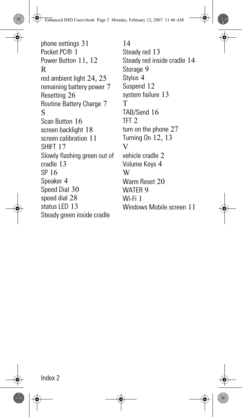 Index 2phone settings 31Pocket PC® 1Power Button 11, 12Rred ambient light 24, 25remaining battery power 7Resetting 26Routine Battery Charge 7SScan Button 16screen backlight 18screen calibration 11SHIFT 17Slowly flashing green out of cradle 13SP 16Speaker 4Speed Dial 30speed dial 28status LED 13Steady green inside cradle 14Steady red 13Steady red inside cradle 14Storage 9Stylus 4Suspend 12system failure 13TTAB/Send 16TFT 2turn on the phone 27Turning On 12, 13Vvehicle cradle 2Volume Keys 4WWarm Reset 20WATER 9Wi-Fi 1Windows Mobile screen 11Enhanced IMD Users.book  Page 2  Monday, February 12, 2007  11:46 AM