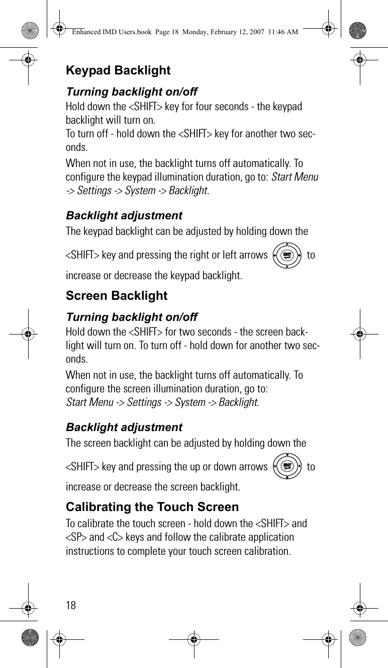 18Keypad BacklightTurning backlight on/off Hold down the &lt;SHIFT&gt; key for four seconds - the keypad backlight will turn on.To turn off - hold down the &lt;SHIFT&gt; key for another two sec-onds.When not in use, the backlight turns off automatically. To configure the keypad illumination duration, go to: Start Menu -&gt; Settings -&gt; System -&gt; Backlight.Backlight adjustmentThe keypad backlight can be adjusted by holding down the &lt;SHIFT&gt; key and pressing the right or left arrows   to increase or decrease the keypad backlight.Screen BacklightTurning backlight on/offHold down the &lt;SHIFT&gt; for two seconds - the screen back-light will turn on. To turn off - hold down for another two sec-onds.When not in use, the backlight turns off automatically. To configure the screen illumination duration, go to: Start Menu -&gt; Settings -&gt; System -&gt; Backlight.Backlight adjustmentThe screen backlight can be adjusted by holding down the &lt;SHIFT&gt; key and pressing the up or down arrows   to increase or decrease the screen backlight.Calibrating the Touch ScreenTo calibrate the touch screen - hold down the &lt;SHIFT&gt; and &lt;SP&gt; and &lt;C&gt; keys and follow the calibrate application instructions to complete your touch screen calibration.Enhanced IMD Users.book  Page 18  Monday, February 12, 2007  11:46 AM