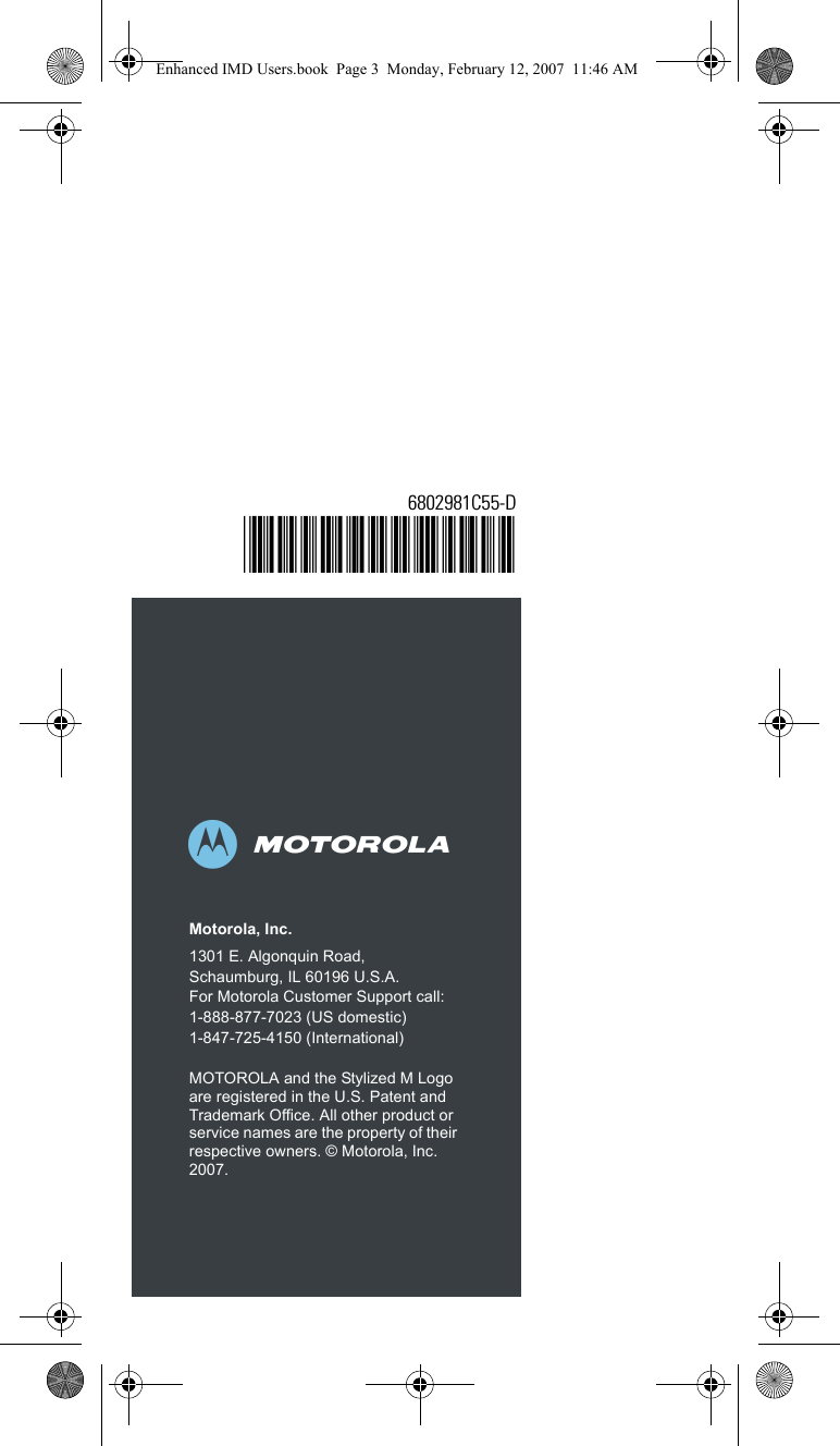 abMotorola, Inc.1301 E. Algonquin Road, Schaumburg, IL 60196 U.S.A.For Motorola Customer Support call:1-888-877-7023 (US domestic)1-847-725-4150 (International)MOTOROLA and the Stylized M Logo are registered in the U.S. Patent and Trademark Office. All other product or service names are the property of their respective owners. © Motorola, Inc. 2007.6802981C55-D@6802981C55@Enhanced IMD Users.book  Page 3  Monday, February 12, 2007  11:46 AM