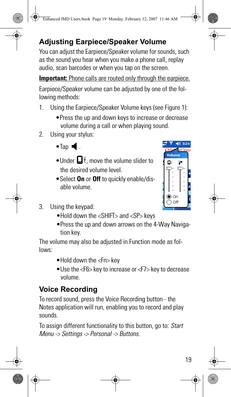 19Adjusting Earpiece/Speaker VolumeYou can adjust the Earpiece/Speaker volume for sounds, such as the sound you hear when you make a phone call, replay audio, scan barcodes or when you tap on the screen.Important: Phone calls are routed only through the earpiece.Earpiece/Speaker volume can be adjusted by one of the fol-lowing methods:1. Using the Earpiece/Speaker Volume keys (see Figure 1):•Press the up and down keys to increase or decrease volume during a call or when playing sound.2. Using your stylus:•Tap . •Under  , move the volume slider to the desired volume level. •Select On or Off to quickly enable/dis-able volume.3. Using the keypad:•Hold down the &lt;SHIFT&gt; and &lt;SP&gt; keys•Press the up and down arrows on the 4-Way Naviga-tion key. The volume may also be adjusted in Function mode as fol-lows:•Hold down the &lt;Fn&gt; key •Use the &lt;F6&gt; key to increase or &lt;F7&gt; key to decrease volume.Voice RecordingTo record sound, press the Voice Recording button - the Notes application will run, enabling you to record and play sounds.To assign different functionality to this button, go to: Start Menu -&gt; Settings -&gt; Personal -&gt; Buttons.Enhanced IMD Users.book  Page 19  Monday, February 12, 2007  11:46 AM