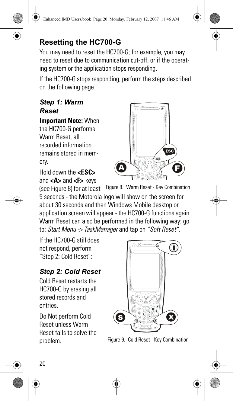 20Resetting the HC700-GYou may need to reset the HC700-G; for example, you may need to reset due to communication cut-off, or if the operat-ing system or the application stops responding. If the HC700-G stops responding, perform the steps described on the following page.Step 1: Warm ResetImportant Note: When the HC700-G performs Warm Reset, all recorded information remains stored in mem-ory.Hold down the &lt;ESC&gt; and &lt;A&gt; and &lt;F&gt; keys (see Figure 8) for at least 5 seconds - the Motorola logo will show on the screen for about 30 seconds and then Windows Mobile desktop or application screen will appear - the HC700-G functions again. Warm Reset can also be performed in the following way: go to: Start Menu -&gt; TaskManager and tap on “Soft Reset”. If the HC700-G still does not respond, perform “Step 2: Cold Reset”:Step 2: Cold ResetCold Reset restarts the HC700-G by erasing all stored records and entries.Do Not perform Cold Reset unless Warm Reset fails to solve the problem. Figure 8. Warm Reset - Key Combination Figure 9. Cold Reset - Key CombinationEnhanced IMD Users.book  Page 20  Monday, February 12, 2007  11:46 AM