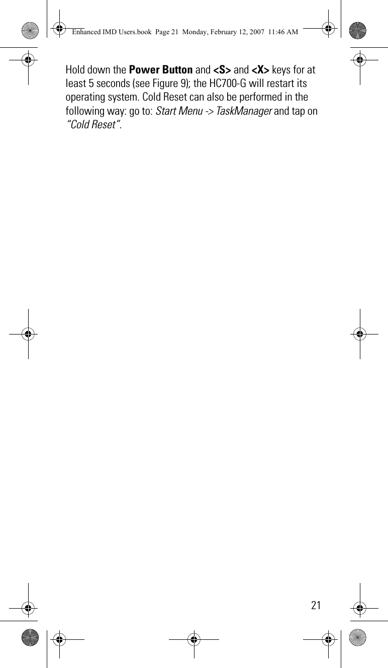 21Hold down the Power Button and &lt;S&gt; and &lt;X&gt; keys for at least 5 seconds (see Figure 9); the HC700-G will restart its operating system. Cold Reset can also be performed in the following way: go to: Start Menu -&gt; TaskManager and tap on “Cold Reset”.Enhanced IMD Users.book  Page 21  Monday, February 12, 2007  11:46 AM