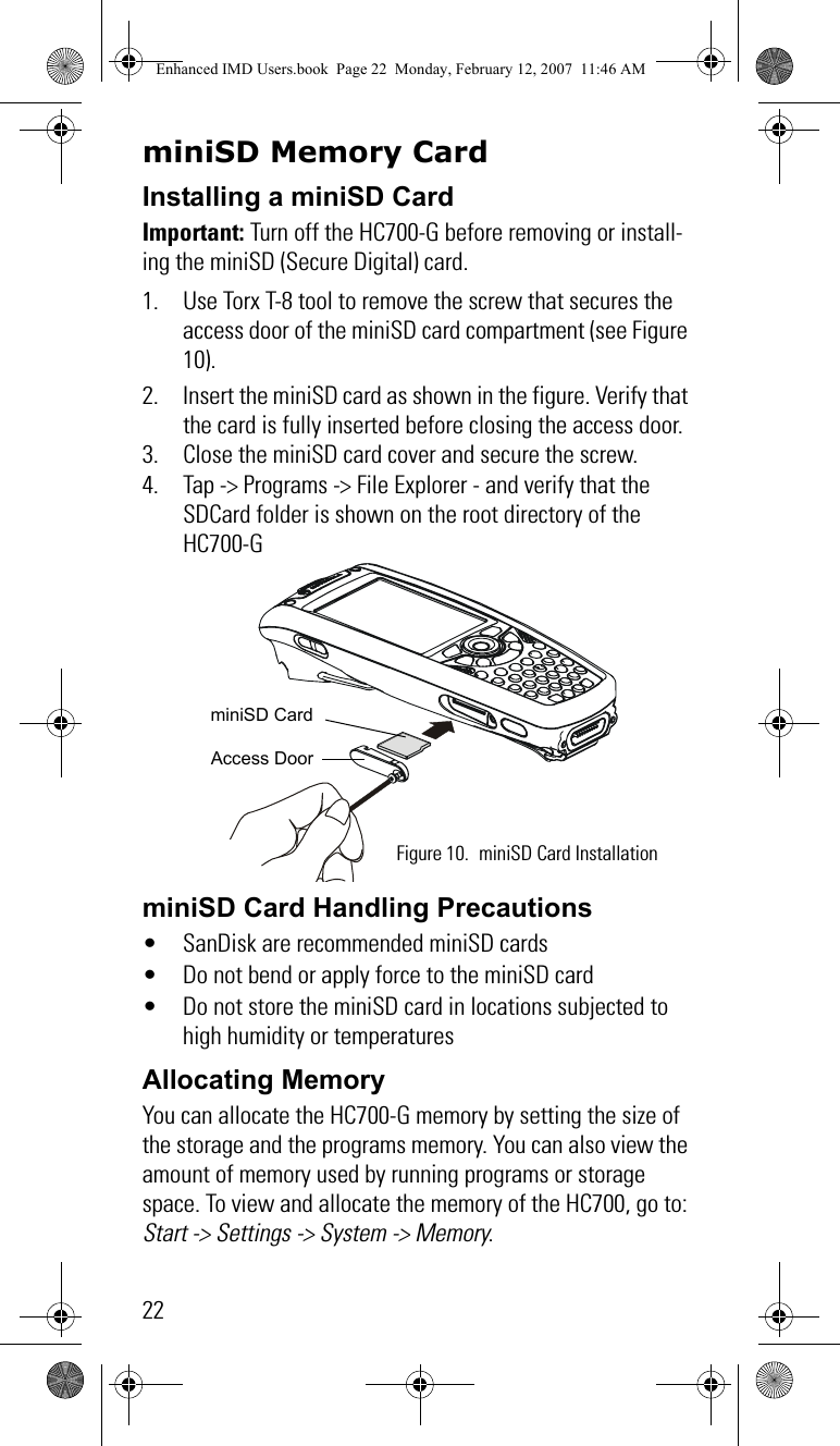 22miniSD Memory CardInstalling a miniSD CardImportant: Turn off the HC700-G before removing or install-ing the miniSD (Secure Digital) card.1. Use Torx T-8 tool to remove the screw that secures the access door of the miniSD card compartment (see Figure 10).2. Insert the miniSD card as shown in the figure. Verify that the card is fully inserted before closing the access door.3. Close the miniSD card cover and secure the screw.4. Tap -&gt; Programs -&gt; File Explorer - and verify that the SDCard folder is shown on the root directory of the HC700-G miniSD Card Handling Precautions• SanDisk are recommended miniSD cards• Do not bend or apply force to the miniSD card• Do not store the miniSD card in locations subjected to high humidity or temperaturesAllocating MemoryYou can allocate the HC700-G memory by setting the size of the storage and the programs memory. You can also view the amount of memory used by running programs or storage space. To view and allocate the memory of the HC700, go to: Start -&gt; Settings -&gt; System -&gt; Memory.Figure 10. miniSD Card InstallationminiSD CardAccess DoorEnhanced IMD Users.book  Page 22  Monday, February 12, 2007  11:46 AM