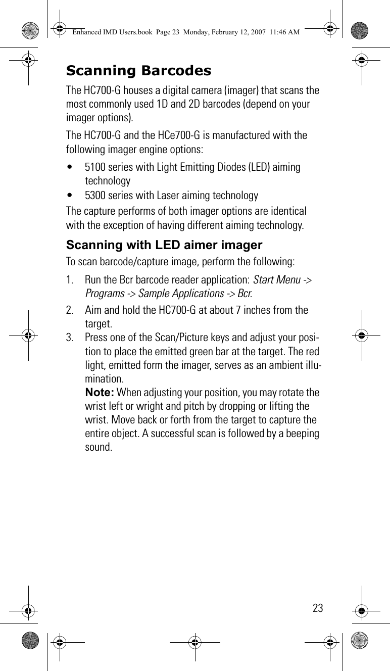 23Scanning BarcodesThe HC700-G houses a digital camera (imager) that scans the most commonly used 1D and 2D barcodes (depend on your imager options). The HC700-G and the HCe700-G is manufactured with the following imager engine options:• 5100 series with Light Emitting Diodes (LED) aiming technology• 5300 series with Laser aiming technologyThe capture performs of both imager options are identical with the exception of having different aiming technology.Scanning with LED aimer imagerTo scan barcode/capture image, perform the following:1. Run the Bcr barcode reader application: Start Menu -&gt; Programs -&gt; Sample Applications -&gt; Bcr.2. Aim and hold the HC700-G at about 7 inches from the target.3. Press one of the Scan/Picture keys and adjust your posi-tion to place the emitted green bar at the target. The red light, emitted form the imager, serves as an ambient illu-mination.Note: When adjusting your position, you may rotate the wrist left or wright and pitch by dropping or lifting the wrist. Move back or forth from the target to capture the entire object. A successful scan is followed by a beeping sound.Enhanced IMD Users.book  Page 23  Monday, February 12, 2007  11:46 AM