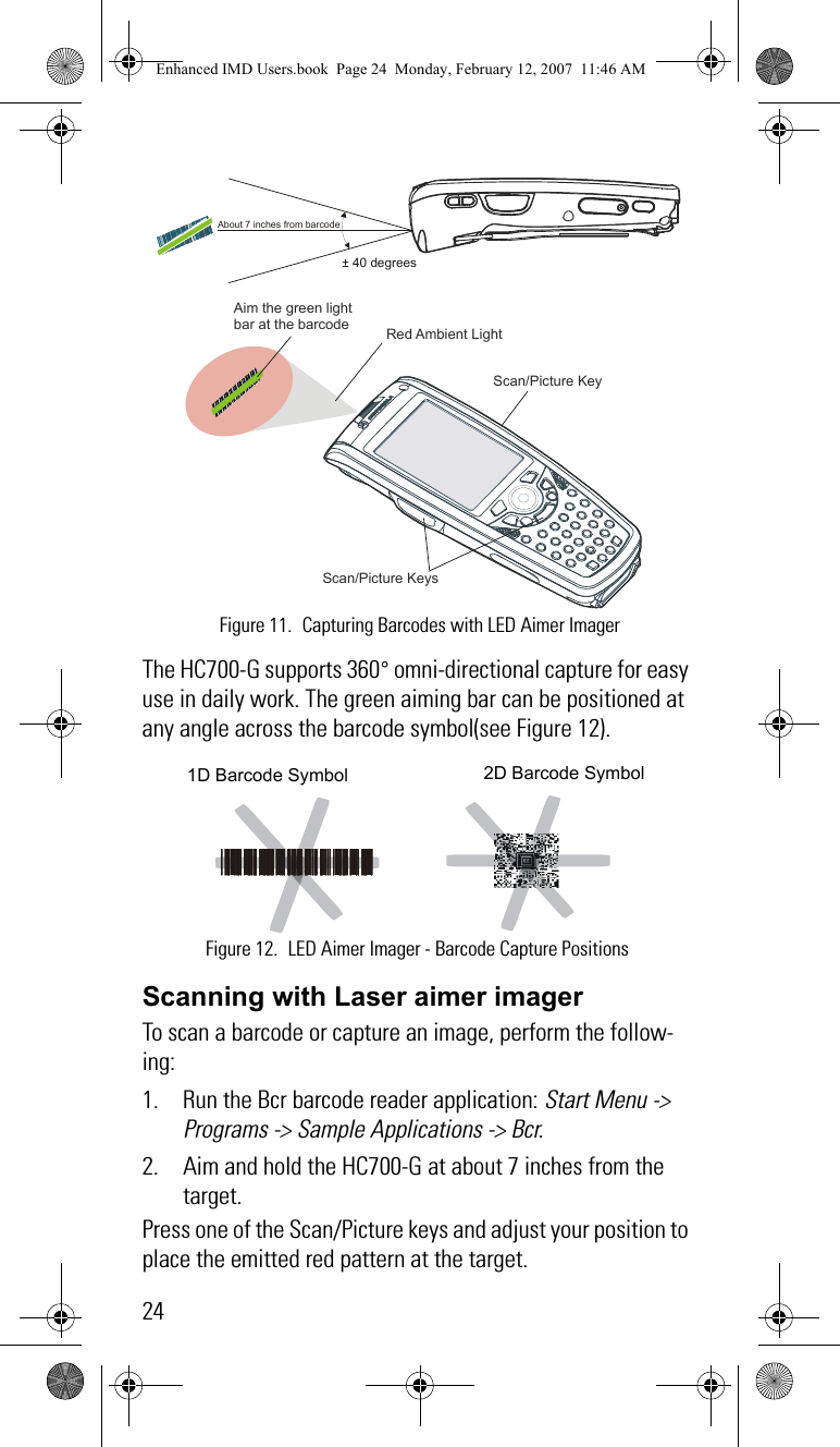 24The HC700-G supports 360° omni-directional capture for easy use in daily work. The green aiming bar can be positioned at any angle across the barcode symbol(see Figure 12). Scanning with Laser aimer imagerTo scan a barcode or capture an image, perform the follow-ing:1. Run the Bcr barcode reader application: Start Menu -&gt; Programs -&gt; Sample Applications -&gt; Bcr.2. Aim and hold the HC700-G at about 7 inches from the target.Press one of the Scan/Picture keys and adjust your position to place the emitted red pattern at the target.  Red Ambient Light Aim the green light bar at the barcode  Scan/Picture Keys About 7 inches from barcode± 40 degreesScan/Picture Key Figure 11. Capturing Barcodes with LED Aimer ImagerFigure 12. LED Aimer Imager - Barcode Capture Positions2D Barcode Symbol1D Barcode SymbolEnhanced IMD Users.book  Page 24  Monday, February 12, 2007  11:46 AM