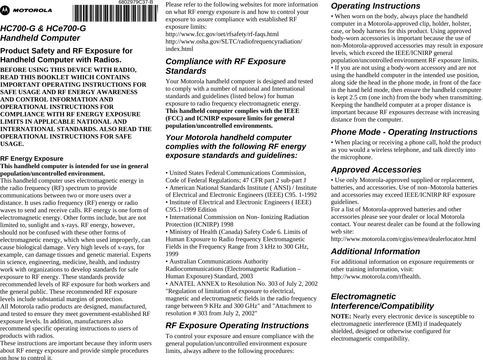 Ab  HC700-G &amp; HCe700-G  Handheld Computer Product Safety and RF Exposure for Handheld Computer with Radios. BEFORE USING THIS DEVICE WITH RADIO, READ THIS BOOKLET WHICH CONTAINS IMPORTANT OPERATING INSTRUCTIONS FOR SAFE USAGE AND RF ENERGY AWARENESS AND CONTROL INFORMATION AND OPERATIONAL INSTRUCTIONS FOR COMPLIANCE WITH RF ENERGY EXPOSURE LIMITS IN APPLICABLE NATIONAL AND INTERNATIONAL STANDARDS. ALSO READ THE OPERATIONAL INSTRUCTIONS FOR SAFE USAGE.   RF Energy Exposure  This handheld computer is intended for use in general population/uncontrolled environment. This handheld computer uses electromagnetic energy in the radio frequency (RF) spectrum to provide communications between two or more users over a distance. It uses radio frequency (RF) energy or radio waves to send and receive calls. RF energy is one form of electromagnetic energy. Other forms include, but are not limited to, sunlight and x-rays. RF energy, however, should not be confused with these other forms of electromagnetic energy, which when used improperly, can cause biological damage. Very high levels of x-rays, for example, can damage tissues and genetic material. Experts in science, engineering, medicine, health, and industry work with organizations to develop standards for safe exposure to RF energy. These standards provide recommended levels of RF exposure for both workers and the general public. These recommended RF exposure levels include substantial margins of protection. All Motorola radio products are designed, manufactured, and tested to ensure they meet government-established RF exposure levels. In addition, manufacturers also recommend specific operating instructions to users of products with radios.  These instructions are important because they inform users about RF energy exposure and provide simple procedures on how to control it. Please refer to the following websites for more information on what RF energy exposure is and how to control your exposure to assure compliance with established RF exposure limits: http://www.fcc.gov/oet/rfsafety/rf-faqs.html http://www.osha.gov/SLTC/radiofrequencyradiation/ index.html Compliance with RF Exposure Standards Your Motorola handheld computer is designed and tested to comply with a number of national and International standards and guidelines (listed below) for human exposure to radio frequency electromagnetic energy.  This handheld computer complies with the IEEE (FCC) and ICNIRP exposure limits for general population/uncontrolled environments.  Your Motorola handheld computer complies with the following RF energy exposure standards and guidelines:  • United States Federal Communications Commission, Code of Federal Regulations; 47 CFR part 2 sub-part J • American National Standards Institute ( ANSI) / Institute of Electrical and Electronic Engineers (IEEE) C95. 1-1992 • Institute of Electrical and Electronic Engineers ( IEEE) C95.1-1999 Edition • International Commission on Non- Ionizing Radiation Protection (ICNIRP) 1998 • Ministry of Health (Canada) Safety Code 6. Limits of Human Exposure to Radio frequency Electromagnetic Fields in the Frequency Range from 3 kHz to 300 GHz, 1999 • Australian Communications Authority Radiocommunications (Electromagnetic Radiation – Human Exposure) Standard, 2003 • ANATEL ANNEX to Resolution No. 303 of July 2, 2002 &quot;Regulation of limitation of exposure to electrical, magnetic and electromagnetic fields in the radio frequency range between 9 KHz and 300 GHz&quot; and &quot;Attachment to resolution # 303 from July 2, 2002&quot;  RF Exposure Operating Instructions  To control your exposure and ensure compliance with the general population/uncontrolled environment exposure limits, always adhere to the following procedures: Operating Instructions • When worn on the body, always place the handheld computer in a Motorola-approved clip, holder, holster, case, or body harness for this product. Using approved body-worn accessories is important because the use of non-Motorola-approved accessories may result in exposure levels, which exceed the IEEE/ICNIRP general population/uncontrolled environment RF exposure limits. • If you are not using a body-worn accessory and are not using the handheld computer in the intended use position, along side the head in the phone mode, in front of the face in the hand held mode, then ensure the handheld computer is kept 2.5 cm (one inch) from the body when transmitting. Keeping the handheld computer at a proper distance is important because RF exposures decrease with increasing distance from the computer. Phone Mode - Operating Instructions • When placing or receiving a phone call, hold the product as you would a wireless telephone, and talk directly into the microphone. Approved Accessories • Use only Motorola-approved supplied or replacement, batteries, and accessories. Use of non–Motorola batteries and accessories may exceed IEEE/ICNIRP RF exposure guidelines. For a list of Motorola-approved batteries and other accessories please see your dealer or local Motorola contact. Your nearest dealer can be found at the following web site: http://www.motorola.com/cgiss/emea/dealerlocator.html Additional Information For additional information on exposure requirements or other training information, visit: http://www.motorola.com/rfhealth.        Electromagnetic Interference/Compatibility NOTE: Nearly every electronic device is susceptible to electromagnetic interference (EMI) if inadequately shielded, designed or otherwise configured for electromagnetic compatibility. 6802979C37-B @6802979C37@ 