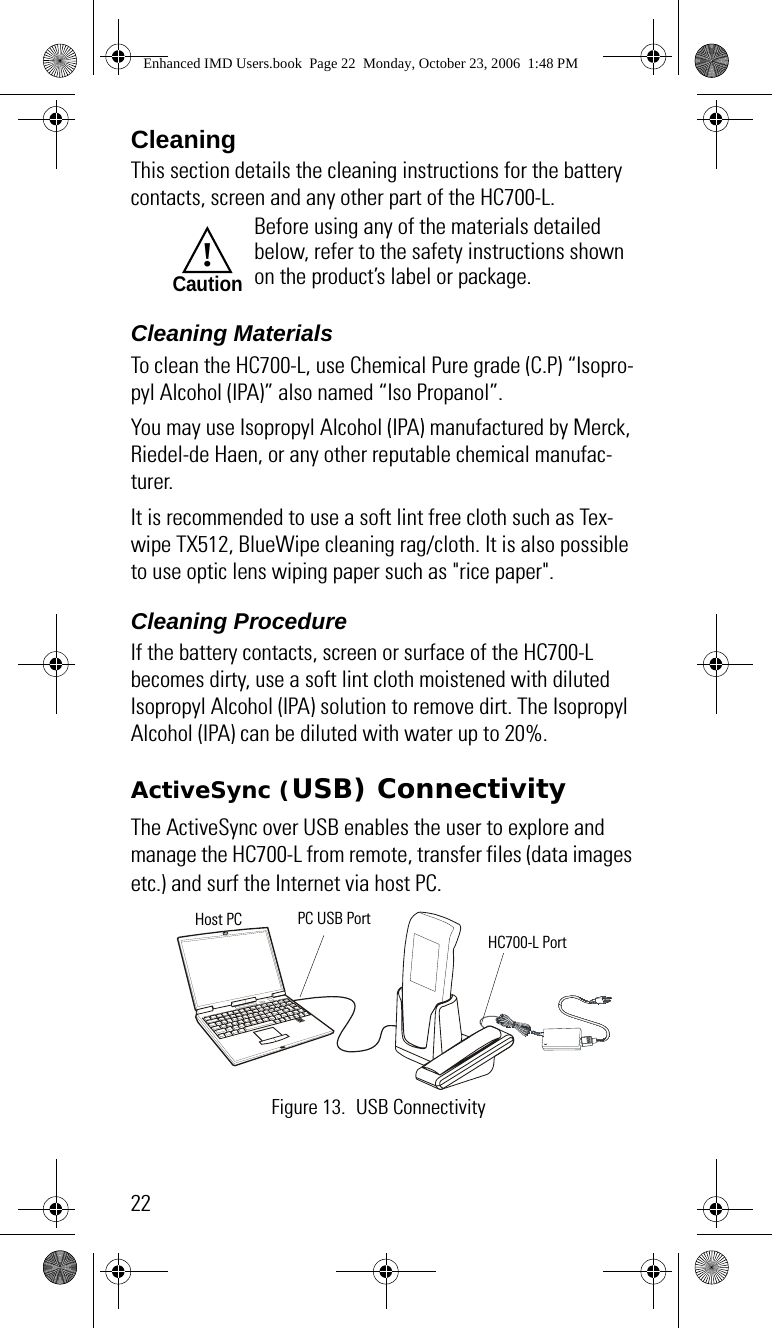 22CleaningThis section details the cleaning instructions for the battery contacts, screen and any other part of the HC700-L.Cleaning MaterialsTo clean the HC700-L, use Chemical Pure grade (C.P) “Isopro-pyl Alcohol (IPA)” also named “Iso Propanol”.You may use Isopropyl Alcohol (IPA) manufactured by Merck, Riedel-de Haen, or any other reputable chemical manufac-turer.It is recommended to use a soft lint free cloth such as Tex-wipe TX512, BlueWipe cleaning rag/cloth. It is also possible to use optic lens wiping paper such as &quot;rice paper&quot;.Cleaning ProcedureIf the battery contacts, screen or surface of the HC700-L becomes dirty, use a soft lint cloth moistened with diluted Isopropyl Alcohol (IPA) solution to remove dirt. The Isopropyl Alcohol (IPA) can be diluted with water up to 20%.ActiveSync (USB) ConnectivityThe ActiveSync over USB enables the user to explore and manage the HC700-L from remote, transfer files (data images etc.) and surf the Internet via host PC.Before using any of the materials detailed below, refer to the safety instructions shown on the product’s label or package.!CautionFigure 13. USB ConnectivityPC USB PortHost PCHC700-L PortEnhanced IMD Users.book  Page 22  Monday, October 23, 2006  1:48 PM