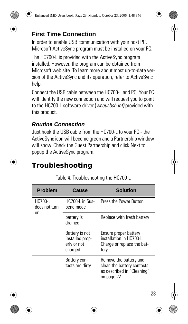 23First Time ConnectionIn order to enable USB communication with your host PC, Microsoft ActiveSync program must be installed on your PC.The HC700-L is provided with the ActiveSync program installed. However, the program can be obtained from Microsoft web site. To learn more about most up-to-date ver-sion of the ActiveSync and its operation, refer to ActiveSync help.Connect the USB cable between the HC700-L and PC. Your PC will identify the new connection and will request you to point to the HC700-L software driver (wceusbsh.inf) provided with this product.Routine ConnectionJust hook the USB cable from the HC700-L to your PC - the ActiveSync icon will become green and a Partnership window will show. Check the Guest Partnership and click Next to popup the ActiveSync program.Troubleshooting Table 4: Troubleshooting the HC700-LProblem Cause SolutionHC700-L does not turn onHC700-L in Sus-pend modePress the Power Buttonbattery is drainedReplace with fresh batteryBattery is not installed prop-erly or not chargedEnsure proper battery installation in HC700-L.Charge or replace the bat-teryBattery con-tacts are dirty.Remove the battery and clean the battery contacts as described in “Cleaning” on page 22.Enhanced IMD Users.book  Page 23  Monday, October 23, 2006  1:48 PM