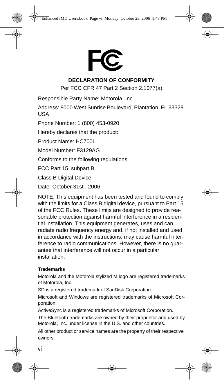 viDECLARATION OF CONFORMITYPer FCC CFR 47 Part 2 Section 2.1077(a) Responsible Party Name: Motorola, Inc.Address: 8000 West Sunrise Boulevard, Plantation, FL 33328 USAPhone Number: 1 (800) 453-0920Hereby declares that the product:Product Name: HC700LModel Number: F3129AGConforms to the following regulations:FCC Part 15, subpart BClass B Digital DeviceDate: October 31st , 2006 NOTE: This equipment has been tested and found to comply with the limits for a Class B digital device, pursuant to Part 15 of the FCC Rules. These limits are designed to provide rea-sonable protection against harmful interference in a residen-tial installation. This equipment generates, uses and can radiate radio frequency energy and, if not installed and used in accordance with the instructions, may cause harmful inter-ference to radio communications. However, there is no guar-antee that interference will not occur in a particular installation.TrademarksMotorola and the Motorola stylized M logo are registered trademarksof Motorola, Inc.SD is a registered trademark of SanDisk Corporation.Microsoft and Windows are registered trademarks of Microsoft Cor-poration.ActiveSync is a registered trademarks of Microsoft Corporation.The Bluetooth trademarks are owned by their proprietor and used byMotorola, Inc. under license in the U.S. and other countries.All other product or service names are the property of their respective owners.Enhanced IMD Users.book  Page vi  Monday, October 23, 2006  1:48 PM