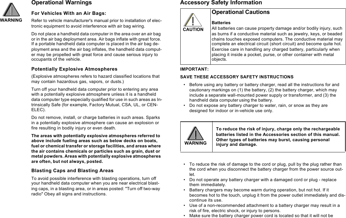 Operational WarningsFor Vehicles With an Air Bags:Refer to vehicle manufacturer&apos;s manual prior to installation of elec-tronic equipment to avoid interference with air bag wiring.Do not place a handheld data computer in the area over an air bag or in the air bag deployment area. Air bags inflate with great force. If a portable handheld data computer is placed in the air bag de-ployment area and the air bag inflates, the handheld data comput-er may be propelled with great force and cause serious injury to occupants of the vehicle.Potentially Explosive Atmospheres(Explosive atmospheres refers to hazard classified locations that may contain hazardous gas, vapors, or dusts.) Turn off your handheld data computer prior to entering any area with a potentially explosive atmosphere unless it is a handheld data computer type especially qualified for use in such areas as In-trinsically Safe (for example, Factory Mutual, CSA, UL, or CEN-ELEC). Do not remove, install, or charge batteries in such areas. Sparks in a potentially explosive atmosphere can cause an explosion or fire resulting in bodily injury or even death.The areas with potentially explosive atmospheres referred to above include fueling areas such as below decks on boats, fuel or chemical transfer or storage facilities, and areas where the air contains chemicals or particles such as grain, dust or metal powders. Areas with potentially explosive atmospheres are often, but not always, posted.Blasting Caps and Blasting AreasTo avoid possible interference with blasting operations, turn off your handheld data computer when you are near electrical blast-ing caps, in a blasting area, or in areas posted: &quot;Turn off two-way radio&quot; Obey all signs and instructions.Accessory Safety InformationIMPORTANT:SAVE THESE ACCESSORY SAFETY INSTRUCTIONS•Before using any battery or battery charger, read all the instructions for and cautionary markings on (1) the battery, (2) the battery charger, which may include a separate wall-mounted power supply or transformer, and (3) the handheld data computer using the battery.•Do not expose any battery charger to water, rain, or snow as they are designed for indoor or in-vehicle use only. •To reduce the risk of damage to the cord or plug, pull by the plug rather than the cord when you disconnect the battery charger from the power source out-let.•Do not operate any battery charger with a damaged cord or plug - replace them immediately. •Battery chargers may become warm during operation, but not hot. If it becomes hot to the touch, unplug it from the power outlet immediately and dis-continue its use. •Use of a non-recommended attachment to a battery charger may result in a risk of fire, electric shock, or injury to persons. •Make sure the battery charger power cord is located so that it will not be Operational CautionsBatteriesAll batteries can cause property damage and/or bodily injury, such as burns if a conductive material such as jewelry, keys, or beaded chains touches exposed computers. The conductive material may complete an electrical circuit (short circuit) and become quite hot. Exercise care in handling any charged battery, particularly when placing it inside a pocket, purse, or other container with metal objects.To reduce the risk of injury, charge only the rechargeable batteries listed in the Accessories section of this manual. Other types of batteries may burst, causing personal injury and damage.WARNINGWARNINGCAUTION