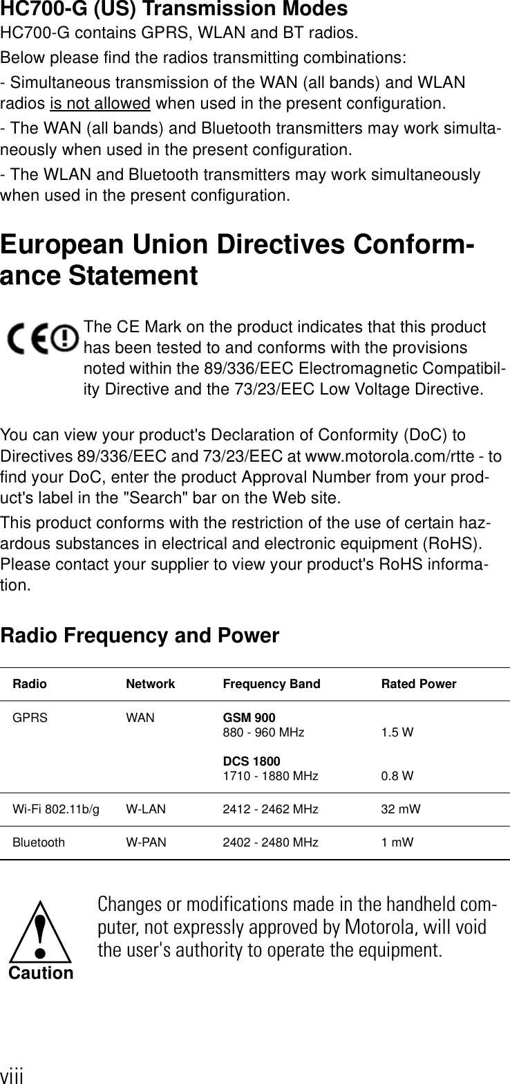 viiiHC700-G (US) Transmission ModesHC700-G contains GPRS, WLAN and BT radios.Below please find the radios transmitting combinations:- Simultaneous transmission of the WAN (all bands) and WLAN radios is not allowed when used in the present configuration.- The WAN (all bands) and Bluetooth transmitters may work simulta-neously when used in the present configuration. - The WLAN and Bluetooth transmitters may work simultaneously when used in the present configuration.European Union Directives Conform-ance StatementYou can view your product&apos;s Declaration of Conformity (DoC) to Directives 89/336/EEC and 73/23/EEC at www.motorola.com/rtte - to find your DoC, enter the product Approval Number from your prod-uct&apos;s label in the &quot;Search&quot; bar on the Web site. This product conforms with the restriction of the use of certain haz-ardous substances in electrical and electronic equipment (RoHS). Please contact your supplier to view your product&apos;s RoHS informa-tion.Radio Frequency and PowerThe CE Mark on the product indicates that this product has been tested to and conforms with the provisions noted within the 89/336/EEC Electromagnetic Compatibil-ity Directive and the 73/23/EEC Low Voltage Directive. Radio Network Frequency Band Rated PowerGPRS WAN GSM 900880 - 960 MHz DCS 18001710 - 1880 MHz1.5 W0.8 WWi-Fi 802.11b/g W-LAN  2412 - 2462 MHz  32 mWBluetooth W-PAN 2402 - 2480 MHz 1 mWChanges or modifications made in the handheld com-puter, not expressly approved by Motorola, will void the user&apos;s authority to operate the equipment.!Caution