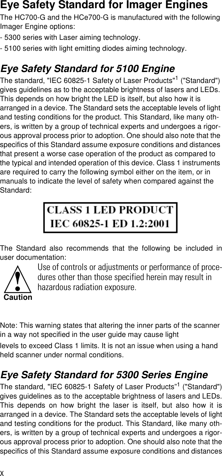 xEye Safety Standard for Imager EnginesThe HC700-G and the HCe700-G is manufactured with the following Imager Engine options:- 5300 series with Laser aiming technology.- 5100 series with light emitting diodes aiming technology.Eye Safety Standard for 5100 EngineThe standard, &quot;IEC 60825-1 Safety of Laser Products&quot;1 (&quot;Standard&quot;) gives guidelines as to the acceptable brightness of lasers and LEDs. This depends on how bright the LED is itself, but also how it is arranged in a device. The Standard sets the acceptable levels of light and testing conditions for the product. This Standard, like many oth-ers, is written by a group of technical experts and undergoes a rigor-ous approval process prior to adoption. One should also note that the specifics of this Standard assume exposure conditions and distances that present a worse case operation of the product as compared to the typical and intended operation of this device. Class 1 instruments are required to carry the following symbol either on the item, or in manuals to indicate the level of safety when compared against the Standard:The Standard also recommends that the following be included inuser documentation:Note: This warning states that altering the inner parts of the scanner in a way not specified in the user guide may cause lightlevels to exceed Class 1 limits. It is not an issue when using a hand held scanner under normal conditions.Eye Safety Standard for 5300 Series EngineThe standard, &quot;IEC 60825-1 Safety of Laser Products”1 (&quot;Standard&quot;)gives guidelines as to the acceptable brightness of lasers and LEDs.This depends on how bright the laser is itself, but also how it isarranged in a device. The Standard sets the acceptable levels of lightand testing conditions for the product. This Standard, like many oth-ers, is written by a group of technical experts and undergoes a rigor-ous approval process prior to adoption. One should also note that thespecifics of this Standard assume exposure conditions and distancesUse of controls or adjustments or performance of proce-dures other than those specified herein may result in hazardous radiation exposure.!Caution