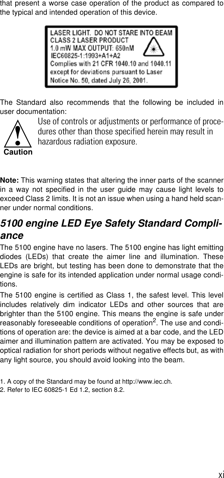 xithat present a worse case operation of the product as compared tothe typical and intended operation of this device.The Standard also recommends that the following be included inuser documentation: Note: This warning states that altering the inner parts of the scannerin a way not specified in the user guide may cause light levels toexceed Class 2 limits. It is not an issue when using a hand held scan-ner under normal conditions.5100 engine LED Eye Safety Standard Compli-anceThe 5100 engine have no lasers. The 5100 engine has light emittingdiodes (LEDs) that create the aimer line and illumination. TheseLEDs are bright, but testing has been done to demonstrate that theengine is safe for its intended application under normal usage condi-tions. The 5100 engine is certified as Class 1, the safest level. This levelincludes relatively dim indicator LEDs and other sources that arebrighter than the 5100 engine. This means the engine is safe underreasonably foreseeable conditions of operation2. The use and condi-tions of operation are: the device is aimed at a bar code, and the LEDaimer and illumination pattern are activated. You may be exposed tooptical radiation for short periods without negative effects but, as withany light source, you should avoid looking into the beam. 1. A copy of the Standard may be found at http://www.iec.ch. 2. Refer to IEC 60825-1 Ed 1.2, section 8.2.Use of controls or adjustments or performance of proce-dures other than those specified herein may result in hazardous radiation exposure.!Caution