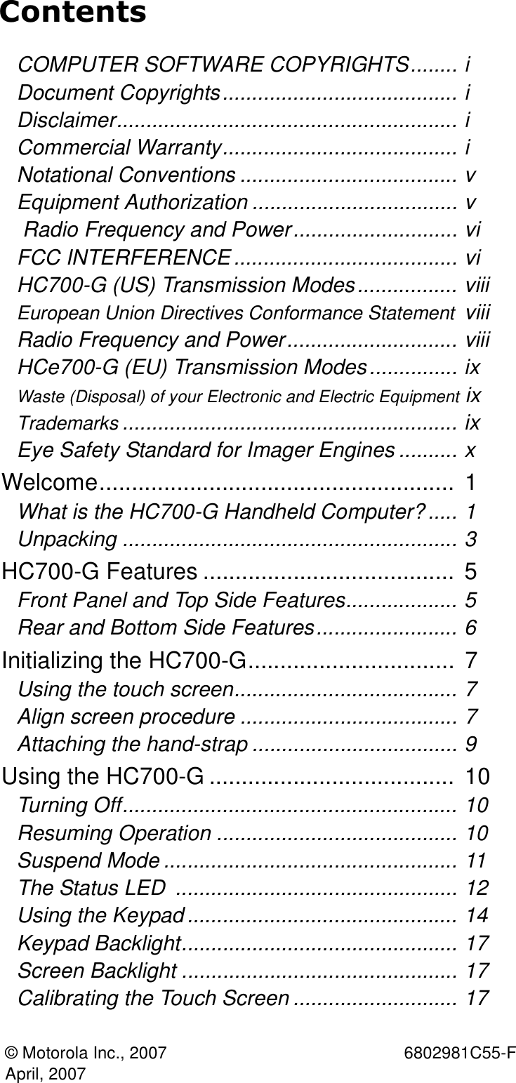 © Motorola Inc., 2007  6802981C55-FApril, 2007ContentsCOMPUTER SOFTWARE COPYRIGHTS........ iDocument Copyrights........................................ iDisclaimer.......................................................... iCommercial Warranty........................................ iNotational Conventions ..................................... vEquipment Authorization ................................... v Radio Frequency and Power............................ viFCC INTERFERENCE ...................................... viHC700-G (US) Transmission Modes................. viiiEuropean Union Directives Conformance Statement  viiiRadio Frequency and Power............................. viiiHCe700-G (EU) Transmission Modes............... ixWaste (Disposal) of your Electronic and Electric Equipment ixTrademarks ......................................................... ixEye Safety Standard for Imager Engines .......... xWelcome.......................................................  1What is the HC700-G Handheld Computer?..... 1Unpacking ......................................................... 3HC700-G Features .......................................  5Front Panel and Top Side Features................... 5Rear and Bottom Side Features........................ 6Initializing the HC700-G................................  7Using the touch screen...................................... 7Align screen procedure ..................................... 7Attaching the hand-strap ................................... 9Using the HC700-G ......................................  10Turning Off......................................................... 10Resuming Operation ......................................... 10Suspend Mode .................................................. 11The Status LED  ................................................ 12Using the Keypad .............................................. 14Keypad Backlight............................................... 17Screen Backlight ............................................... 17Calibrating the Touch Screen ............................ 17