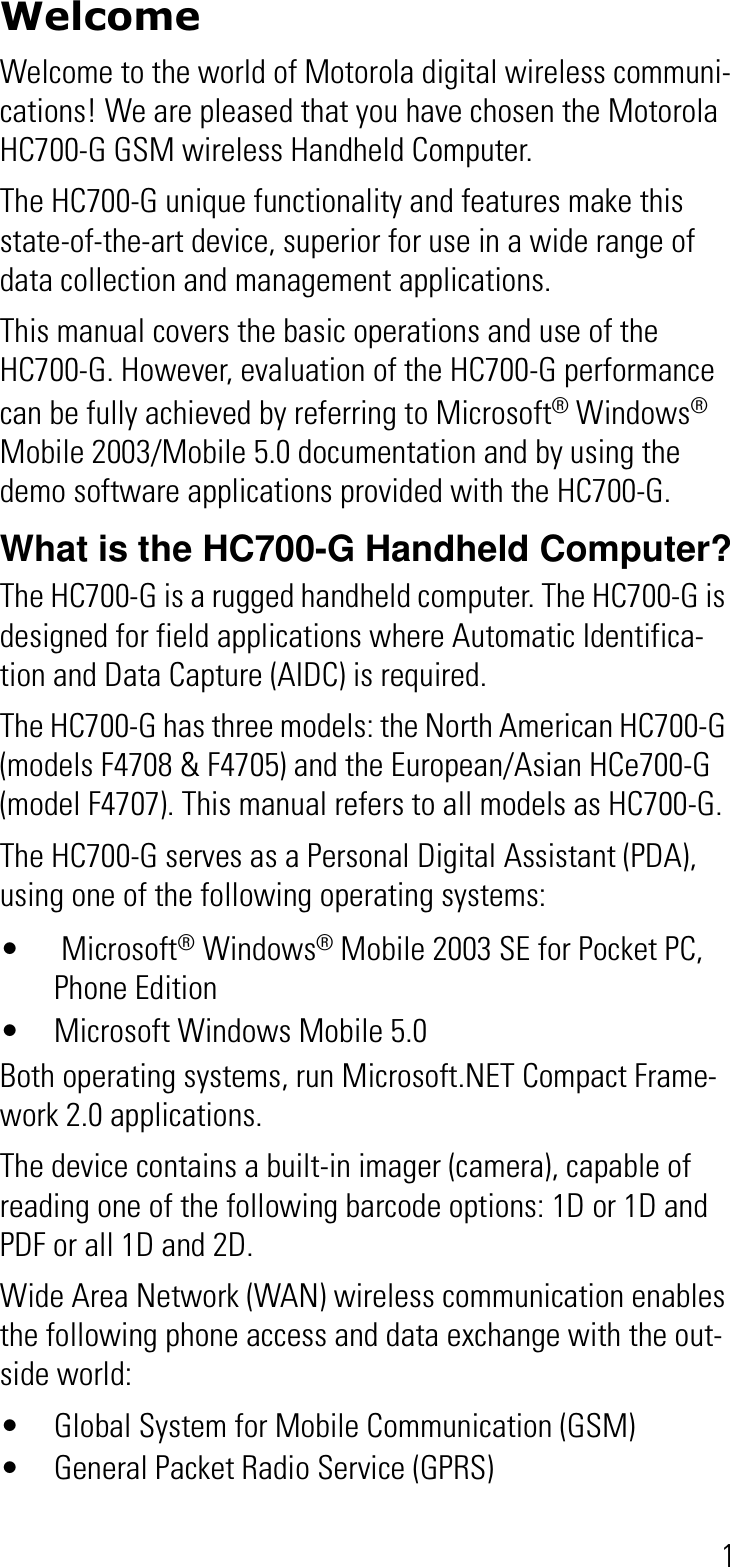 1WelcomeWelcome to the world of Motorola digital wireless communi-cations! We are pleased that you have chosen the Motorola HC700-G GSM wireless Handheld Computer.The HC700-G unique functionality and features make this state-of-the-art device, superior for use in a wide range of data collection and management applications.This manual covers the basic operations and use of the HC700-G. However, evaluation of the HC700-G performance can be fully achieved by referring to Microsoft® Windows®Mobile 2003/Mobile 5.0 documentation and by using the demo software applications provided with the HC700-G.What is the HC700-G Handheld Computer?The HC700-G is a rugged handheld computer. The HC700-G is designed for field applications where Automatic Identifica-tion and Data Capture (AIDC) is required.The HC700-G has three models: the North American HC700-G (models F4708 &amp; F4705) and the European/Asian HCe700-G (model F4707). This manual refers to all models as HC700-G.The HC700-G serves as a Personal Digital Assistant (PDA),  using one of the following operating systems:•  Microsoft® Windows® Mobile 2003 SE for Pocket PC, Phone Edition• Microsoft Windows Mobile 5.0Both operating systems, run Microsoft.NET Compact Frame-work 2.0 applications.The device contains a built-in imager (camera), capable of reading one of the following barcode options: 1D or 1D and PDF or all 1D and 2D.Wide Area Network (WAN) wireless communication enables the following phone access and data exchange with the out-side world:• Global System for Mobile Communication (GSM)• General Packet Radio Service (GPRS) 