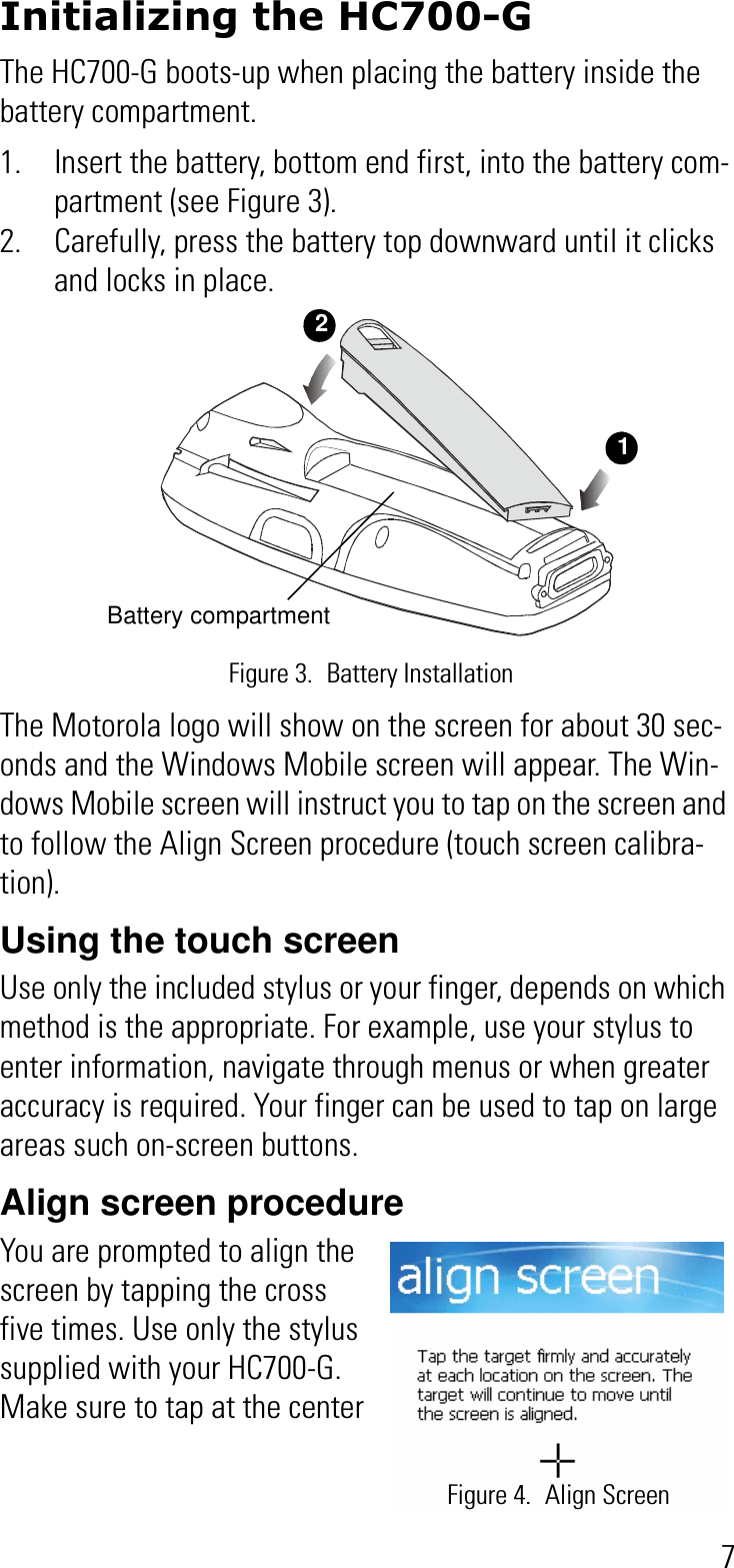 7Initializing the HC700-GThe HC700-G boots-up when placing the battery inside the battery compartment.1. Insert the battery, bottom end first, into the battery com-partment (see Figure 3).2. Carefully, press the battery top downward until it clicks and locks in place.The Motorola logo will show on the screen for about 30 sec-onds and the Windows Mobile screen will appear. The Win-dows Mobile screen will instruct you to tap on the screen and to follow the Align Screen procedure (touch screen calibra-tion).Using the touch screenUse only the included stylus or your finger, depends on which method is the appropriate. For example, use your stylus to enter information, navigate through menus or when greater accuracy is required. Your finger can be used to tap on large areas such on-screen buttons.Align screen procedureYou are prompted to align the screen by tapping the cross five times. Use only the stylus supplied with your HC700-G. Make sure to tap at the center Battery compartmentFigure 3. Battery Installation12Figure 4. Align Screen
