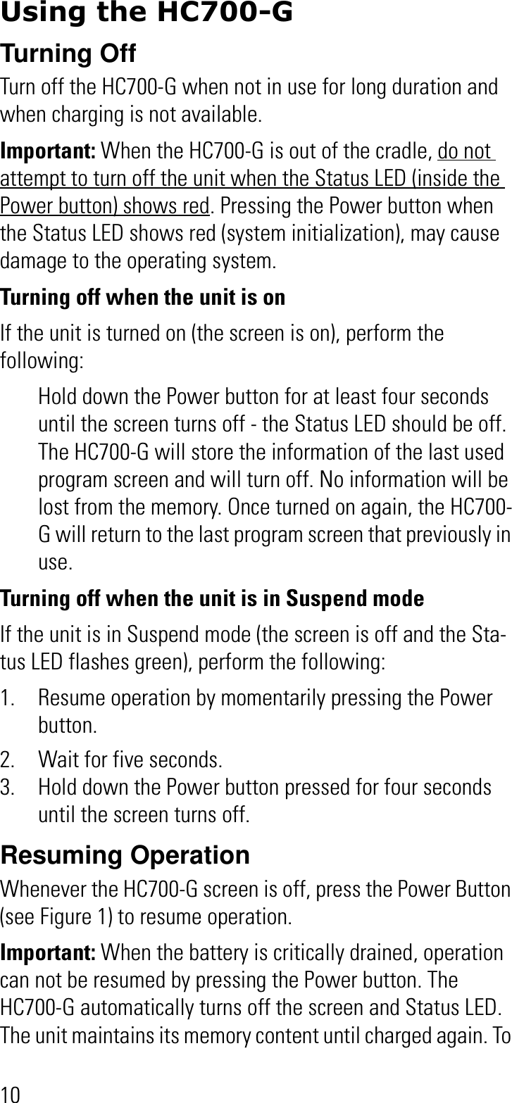 10Using the HC700-GTurning OffTurn off the HC700-G when not in use for long duration and when charging is not available.Important: When the HC700-G is out of the cradle, do not attempt to turn off the unit when the Status LED (inside the Power button) shows red. Pressing the Power button when the Status LED shows red (system initialization), may cause damage to the operating system.Turning off when the unit is onIf the unit is turned on (the screen is on), perform the following: Hold down the Power button for at least four seconds until the screen turns off - the Status LED should be off. The HC700-G will store the information of the last used program screen and will turn off. No information will be lost from the memory. Once turned on again, the HC700-G will return to the last program screen that previously in use.Turning off when the unit is in Suspend modeIf the unit is in Suspend mode (the screen is off and the Sta-tus LED flashes green), perform the following:1. Resume operation by momentarily pressing the Power button.2. Wait for five seconds.3. Hold down the Power button pressed for four seconds until the screen turns off.Resuming OperationWhenever the HC700-G screen is off, press the Power Button (see Figure 1) to resume operation.Important: When the battery is critically drained, operation can not be resumed by pressing the Power button. The HC700-G automatically turns off the screen and Status LED. The unit maintains its memory content until charged again. To 