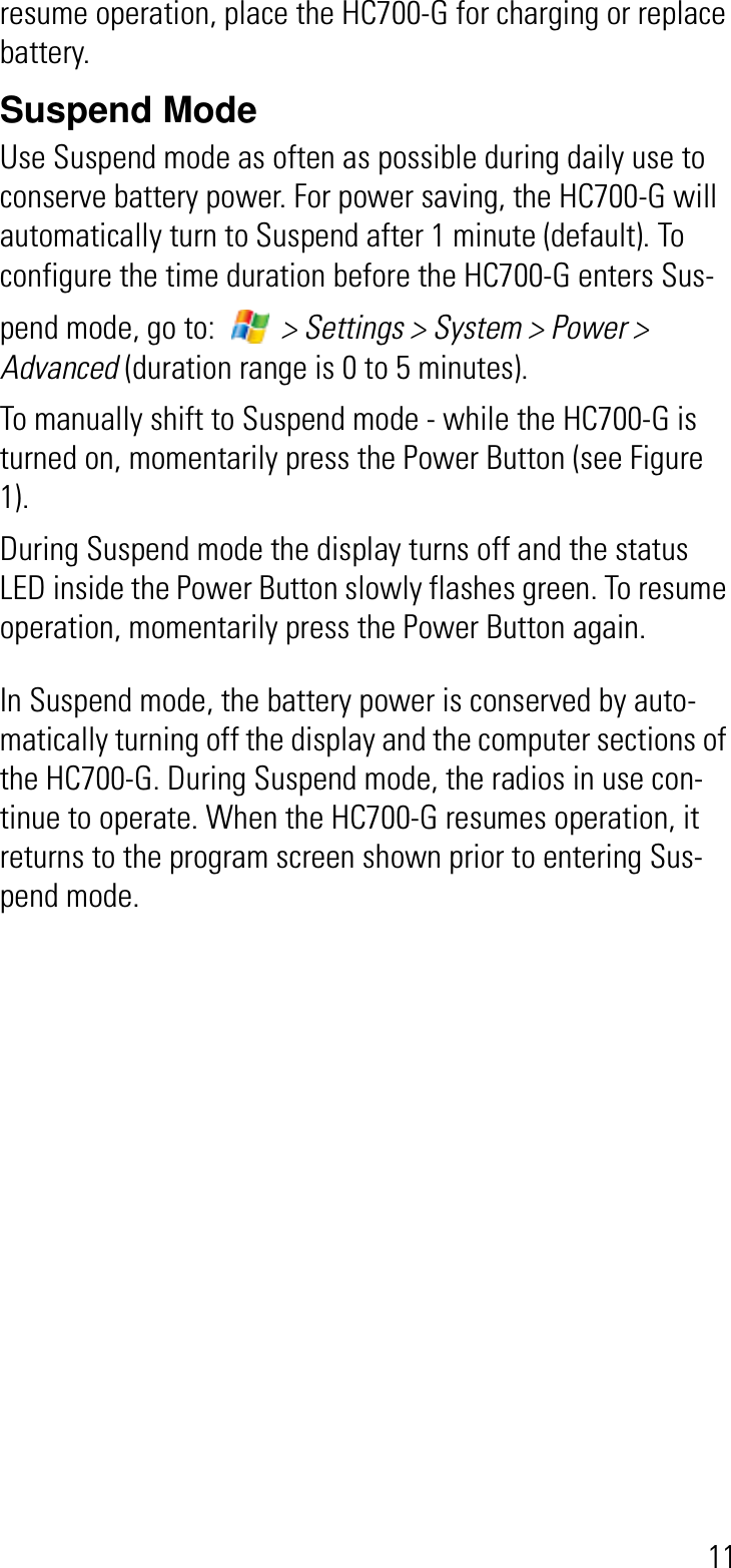 11resume operation, place the HC700-G for charging or replace battery.Suspend ModeUse Suspend mode as often as possible during daily use to conserve battery power. For power saving, the HC700-G will automatically turn to Suspend after 1 minute (default). To configure the time duration before the HC700-G enters Sus-pend mode, go to:   &gt; Settings &gt; System &gt; Power &gt; Advanced (duration range is 0 to 5 minutes).To manually shift to Suspend mode - while the HC700-G is turned on, momentarily press the Power Button (see Figure 1).During Suspend mode the display turns off and the status LED inside the Power Button slowly flashes green. To resume operation, momentarily press the Power Button again. In Suspend mode, the battery power is conserved by auto-matically turning off the display and the computer sections of the HC700-G. During Suspend mode, the radios in use con-tinue to operate. When the HC700-G resumes operation, it returns to the program screen shown prior to entering Sus-pend mode.