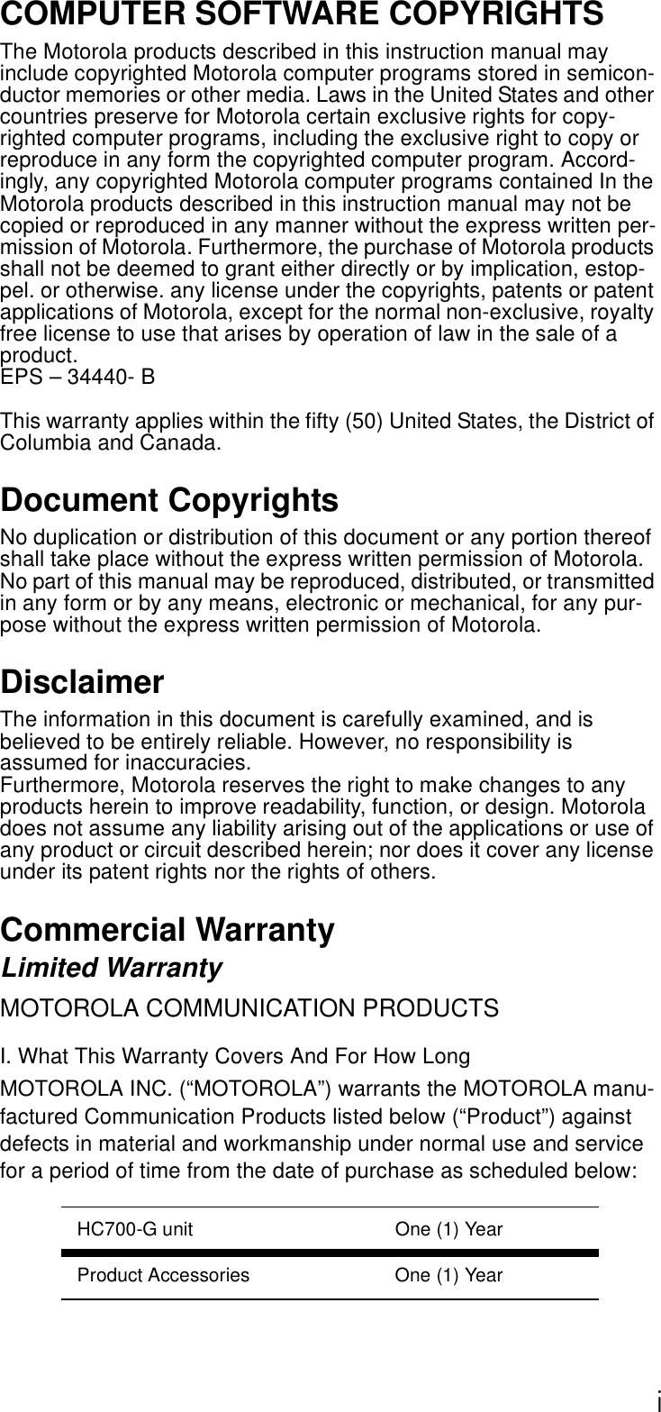 iCOMPUTER SOFTWARE COPYRIGHTSThe Motorola products described in this instruction manual may include copyrighted Motorola computer programs stored in semicon-ductor memories or other media. Laws in the United States and other countries preserve for Motorola certain exclusive rights for copy-righted computer programs, including the exclusive right to copy or reproduce in any form the copyrighted computer program. Accord-ingly, any copyrighted Motorola computer programs contained In the Motorola products described in this instruction manual may not be copied or reproduced in any manner without the express written per-mission of Motorola. Furthermore, the purchase of Motorola products shall not be deemed to grant either directly or by implication, estop-pel. or otherwise. any license under the copyrights, patents or patent applications of Motorola, except for the normal non-exclusive, royalty free license to use that arises by operation of law in the sale of a product.EPS – 34440- BThis warranty applies within the fifty (50) United States, the District of Columbia and Canada.Document CopyrightsNo duplication or distribution of this document or any portion thereof shall take place without the express written permission of Motorola. No part of this manual may be reproduced, distributed, or transmitted in any form or by any means, electronic or mechanical, for any pur-pose without the express written permission of Motorola.DisclaimerThe information in this document is carefully examined, and is believed to be entirely reliable. However, no responsibility is assumed for inaccuracies.Furthermore, Motorola reserves the right to make changes to any products herein to improve readability, function, or design. Motorola does not assume any liability arising out of the applications or use of any product or circuit described herein; nor does it cover any license under its patent rights nor the rights of others.Commercial WarrantyLimited WarrantyMOTOROLA COMMUNICATION PRODUCTSI. What This Warranty Covers And For How LongMOTOROLA INC. (“MOTOROLA”) warrants the MOTOROLA manu-factured Communication Products listed below (“Product”) against defects in material and workmanship under normal use and service for a period of time from the date of purchase as scheduled below:HC700-G unit One (1) YearProduct Accessories One (1) Year