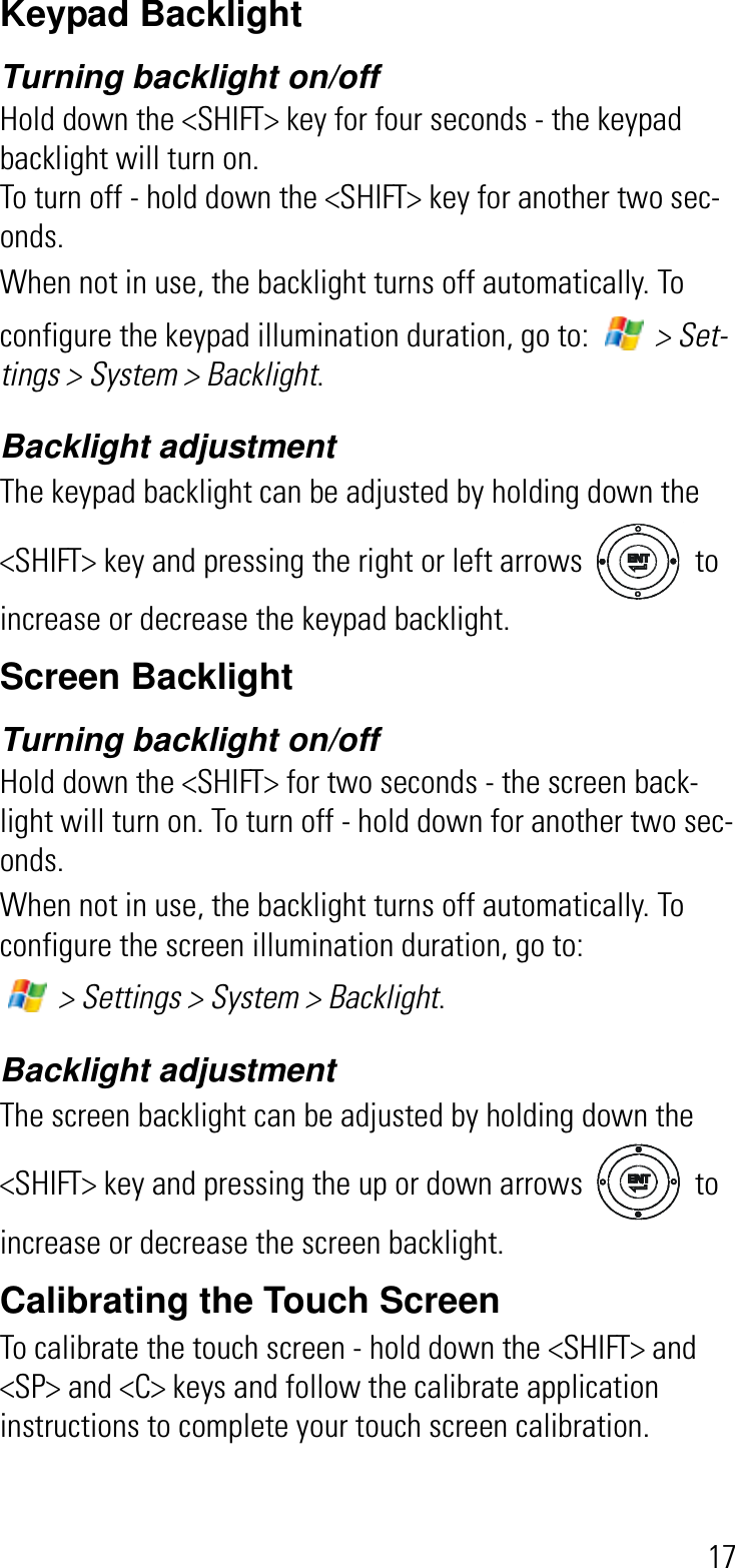 17Keypad BacklightTurning backlight on/off Hold down the &lt;SHIFT&gt; key for four seconds - the keypad backlight will turn on.To turn off - hold down the &lt;SHIFT&gt; key for another two sec-onds.When not in use, the backlight turns off automatically. To configure the keypad illumination duration, go to:   &gt; Set-tings &gt; System &gt; Backlight.Backlight adjustmentThe keypad backlight can be adjusted by holding down the &lt;SHIFT&gt; key and pressing the right or left arrows   to increase or decrease the keypad backlight.Screen BacklightTurning backlight on/offHold down the &lt;SHIFT&gt; for two seconds - the screen back-light will turn on. To turn off - hold down for another two sec-onds.When not in use, the backlight turns off automatically. To configure the screen illumination duration, go to:  &gt; Settings &gt; System &gt; Backlight.Backlight adjustmentThe screen backlight can be adjusted by holding down the &lt;SHIFT&gt; key and pressing the up or down arrows   to increase or decrease the screen backlight.Calibrating the Touch ScreenTo calibrate the touch screen - hold down the &lt;SHIFT&gt; and &lt;SP&gt; and &lt;C&gt; keys and follow the calibrate application instructions to complete your touch screen calibration.