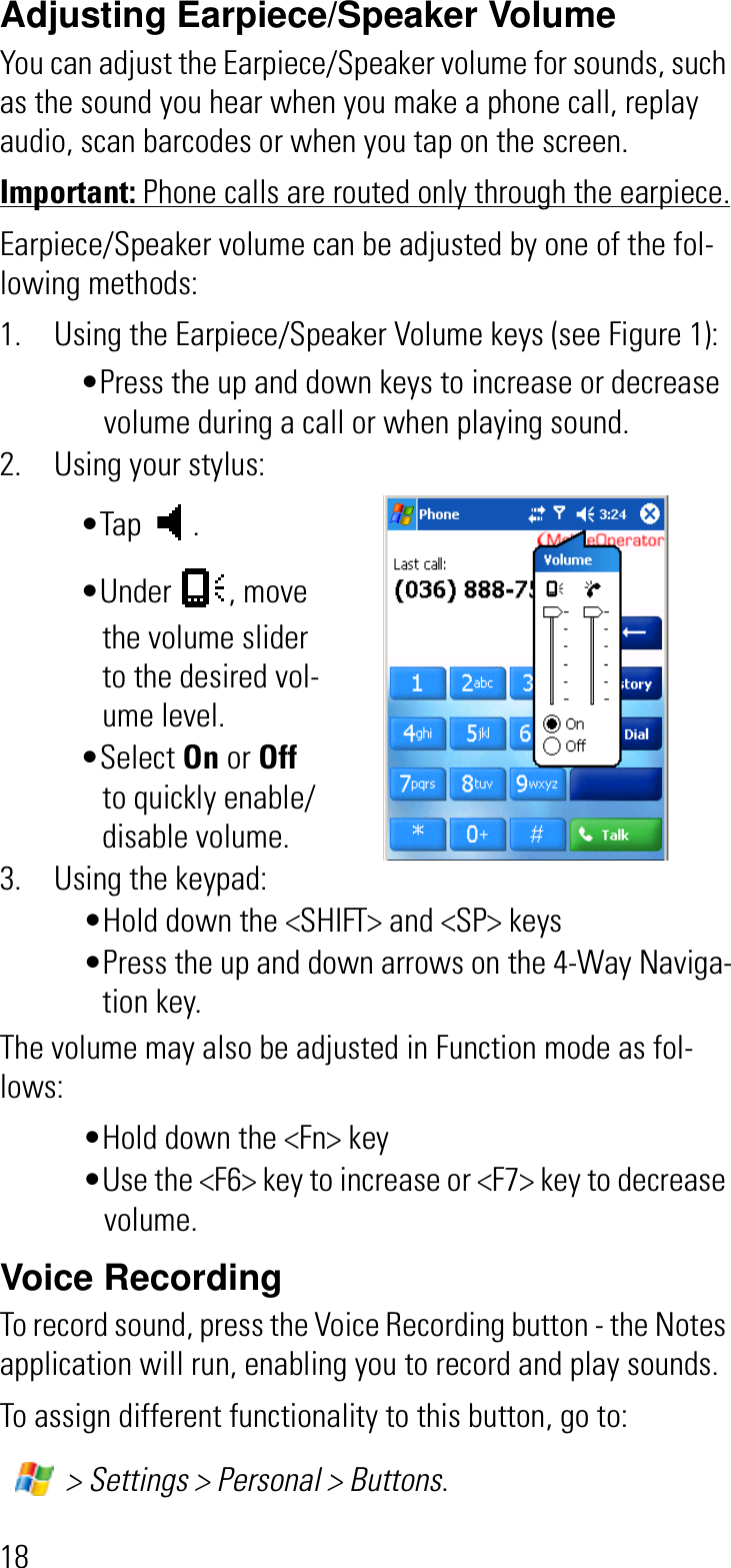 18Adjusting Earpiece/Speaker VolumeYou can adjust the Earpiece/Speaker volume for sounds, such as the sound you hear when you make a phone call, replay audio, scan barcodes or when you tap on the screen.Important: Phone calls are routed only through the earpiece.Earpiece/Speaker volume can be adjusted by one of the fol-lowing methods:1. Using the Earpiece/Speaker Volume keys (see Figure 1):•Press the up and down keys to increase or decrease volume during a call or when playing sound.2. Using your stylus:•Tap . •Under , move the volume slider to the desired vol-ume level. •Select On or Offto quickly enable/disable volume.3. Using the keypad:•Hold down the &lt;SHIFT&gt; and &lt;SP&gt; keys•Press the up and down arrows on the 4-Way Naviga-tion key. The volume may also be adjusted in Function mode as fol-lows:•Hold down the &lt;Fn&gt; key •Use the &lt;F6&gt; key to increase or &lt;F7&gt; key to decrease volume.Voice RecordingTo record sound, press the Voice Recording button - the Notes application will run, enabling you to record and play sounds.To assign different functionality to this button, go to: &gt; Settings &gt; Personal &gt; Buttons.
