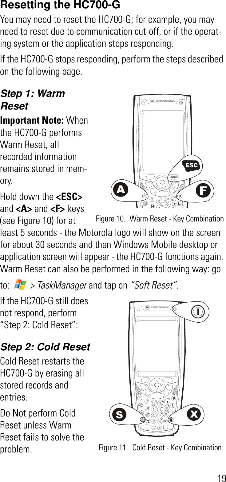 19Resetting the HC700-GYou may need to reset the HC700-G; for example, you may need to reset due to communication cut-off, or if the operat-ing system or the application stops responding. If the HC700-G stops responding, perform the steps described on the following page.Step 1: Warm ResetImportant Note: When the HC700-G performs Warm Reset, all recorded information remains stored in mem-ory.Hold down the &lt;ESC&gt;and &lt;A&gt; and &lt;F&gt; keys (see Figure 10) for at least 5 seconds - the Motorola logo will show on the screen for about 30 seconds and then Windows Mobile desktop or application screen will appear - the HC700-G functions again. Warm Reset can also be performed in the following way: go to:   &gt; TaskManager and tap on “Soft Reset”.If the HC700-G still does not respond, perform “Step 2: Cold Reset”:Step 2: Cold ResetCold Reset restarts the HC700-G by erasing all stored records and entries.Do Not perform Cold Reset unless Warm Reset fails to solve the problem. Figure 10. Warm Reset - Key CombinationFigure 11. Cold Reset - Key Combination