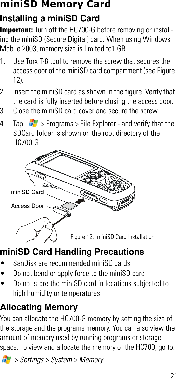 21miniSD Memory CardInstalling a miniSD CardImportant: Turn off the HC700-G before removing or install-ing the miniSD (Secure Digital) card. When using Windows Mobile 2003, memory size is limited to1 GB.1. Use Torx T-8 tool to remove the screw that secures the access door of the miniSD card compartment (see Figure 12).2. Insert the miniSD card as shown in the figure. Verify that the card is fully inserted before closing the access door.3. Close the miniSD card cover and secure the screw.4. Tap    &gt; Programs &gt; File Explorer - and verify that the SDCard folder is shown on the root directory of the HC700-G miniSD Card Handling Precautions• SanDisk are recommended miniSD cards• Do not bend or apply force to the miniSD card• Do not store the miniSD card in locations subjected to high humidity or temperaturesAllocating MemoryYou can allocate the HC700-G memory by setting the size of the storage and the programs memory. You can also view the amount of memory used by running programs or storage space. To view and allocate the memory of the HC700, go to:  &gt; Settings &gt; System &gt; Memory.Figure 12. miniSD Card InstallationminiSD CardAccess Door