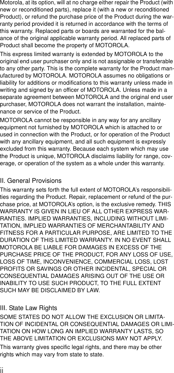 iiMotorola, at its option, will at no charge either repair the Product (with new or reconditioned parts), replace it (with a new or reconditioned Product), or refund the purchase price of the Product during the war-ranty period provided it is returned in accordance with the terms of this warranty. Replaced parts or boards are warranted for the bal-ance of the original applicable warranty period. All replaced parts of Product shall become the property of MOTOROLA.This express limited warranty is extended by MOTOROLA to the original end user purchaser only and is not assignable or transferable to any other party. This is the complete warranty for the Product man-ufactured by MOTOROLA. MOTOROLA assumes no obligations or liability for additions or modifications to this warranty unless made in writing and signed by an officer of MOTOROLA. Unless made in a separate agreement between MOTOROLA and the original end user purchaser, MOTOROLA does not warrant the installation, mainte-nance or service of the Product.MOTOROLA cannot be responsible in any way for any ancillary equipment not furnished by MOTOROLA which is attached to or used in connection with the Product, or for operation of the Product with any ancillary equipment, and all such equipment is expressly excluded from this warranty. Because each system which may use the Product is unique, MOTOROLA disclaims liability for range, cov-erage, or operation of the system as a whole under this warranty.II. General ProvisionsThis warranty sets forth the full extent of MOTOROLA’s responsibili-ties regarding the Product. Repair, replacement or refund of the pur-chase price, at MOTOROLA’s option, is the exclusive remedy. THIS WARRANTY IS GIVEN IN LIEU OF ALL OTHER EXPRESS WAR-RANTIES. IMPLIED WARRANTIES, INCLUDING WITHOUT LIMI-TATION, IMPLIED WARRANTIES OF MERCHANTABILITY AND FITNESS FOR A PARTICULAR PURPOSE, ARE LIMITED TO THE DURATION OF THIS LIMITED WARRANTY. IN NO EVENT SHALL MOTOROLA BE LIABLE FOR DAMAGES IN EXCESS OF THE PURCHASE PRICE OF THE PRODUCT, FOR ANY LOSS OF USE, LOSS OF TIME, INCONVENIENCE, COMMERCIAL LOSS, LOST PROFITS OR SAVINGS OR OTHER INCIDENTAL, SPECIAL OR CONSEQUENTIAL DAMAGES ARISING OUT OF THE USE OR INABILITY TO USE SUCH PRODUCT, TO THE FULL EXTENT SUCH MAY BE DISCLAIMED BY LAW.III. State Law RightsSOME STATES DO NOT ALLOW THE EXCLUSION OR LIMITA-TION OF INCIDENTAL OR CONSEQUENTIAL DAMAGES OR LIMI-TATION ON HOW LONG AN IMPLIED WARRANTY LASTS, SO THE ABOVE LIMITATION OR EXCLUSIONS MAY NOT APPLY.This warranty gives specific legal rights, and there may be other rights which may vary from state to state.