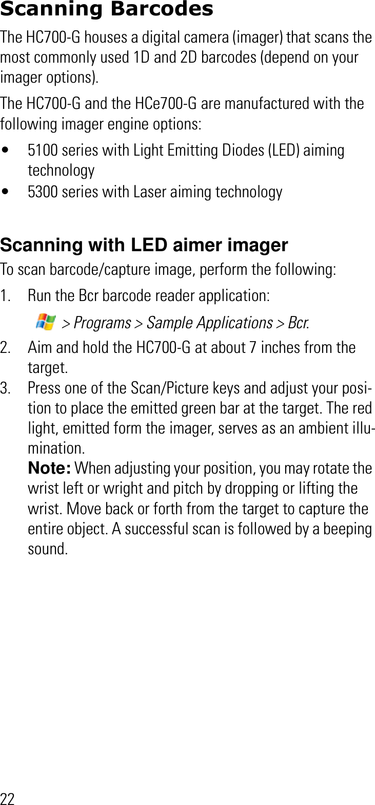 22Scanning BarcodesThe HC700-G houses a digital camera (imager) that scans the most commonly used 1D and 2D barcodes (depend on your imager options). The HC700-G and the HCe700-G are manufactured with the following imager engine options:• 5100 series with Light Emitting Diodes (LED) aiming technology• 5300 series with Laser aiming technologyScanning with LED aimer imagerTo scan barcode/capture image, perform the following:1. Run the Bcr barcode reader application: &gt; Programs &gt; Sample Applications &gt; Bcr.2. Aim and hold the HC700-G at about 7 inches from the target.3. Press one of the Scan/Picture keys and adjust your posi-tion to place the emitted green bar at the target. The red light, emitted form the imager, serves as an ambient illu-mination.Note: When adjusting your position, you may rotate the wrist left or wright and pitch by dropping or lifting the wrist. Move back or forth from the target to capture the entire object. A successful scan is followed by a beeping sound.